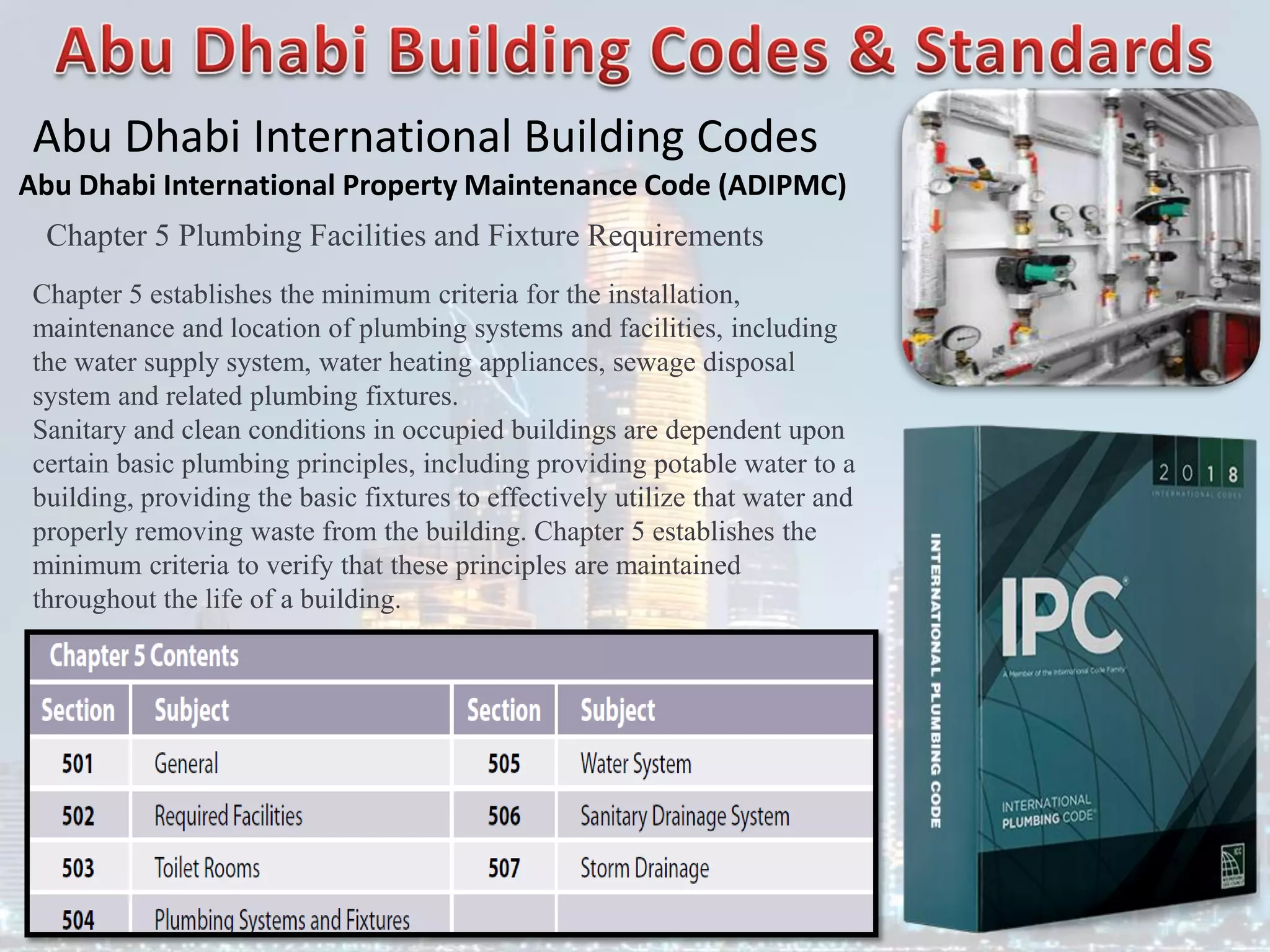 Abu Dhabi International Building Codes
Abu Dhabi International Property Maintenance Code (ADIPMC)
Chapter 5 Plumbing Facilities and Fixture Requirements
Chapter 5 establishes the minimum criteria for the installation,
maintenance and location of plumbing systems and facilities, including
the water supply system, water heating appliances, sewage disposal
system and related plumbing fixtures.
Sanitary and clean conditions in occupied buildings are dependent upon
certain basic plumbing principles, including providing potable water to a
building, providing the basic fixtures to effectively utilize that water and
properly removing waste from the building. Chapter 5 establishes the
minimum criteria to verify that these principles are maintained
throughout the life of a building.
 