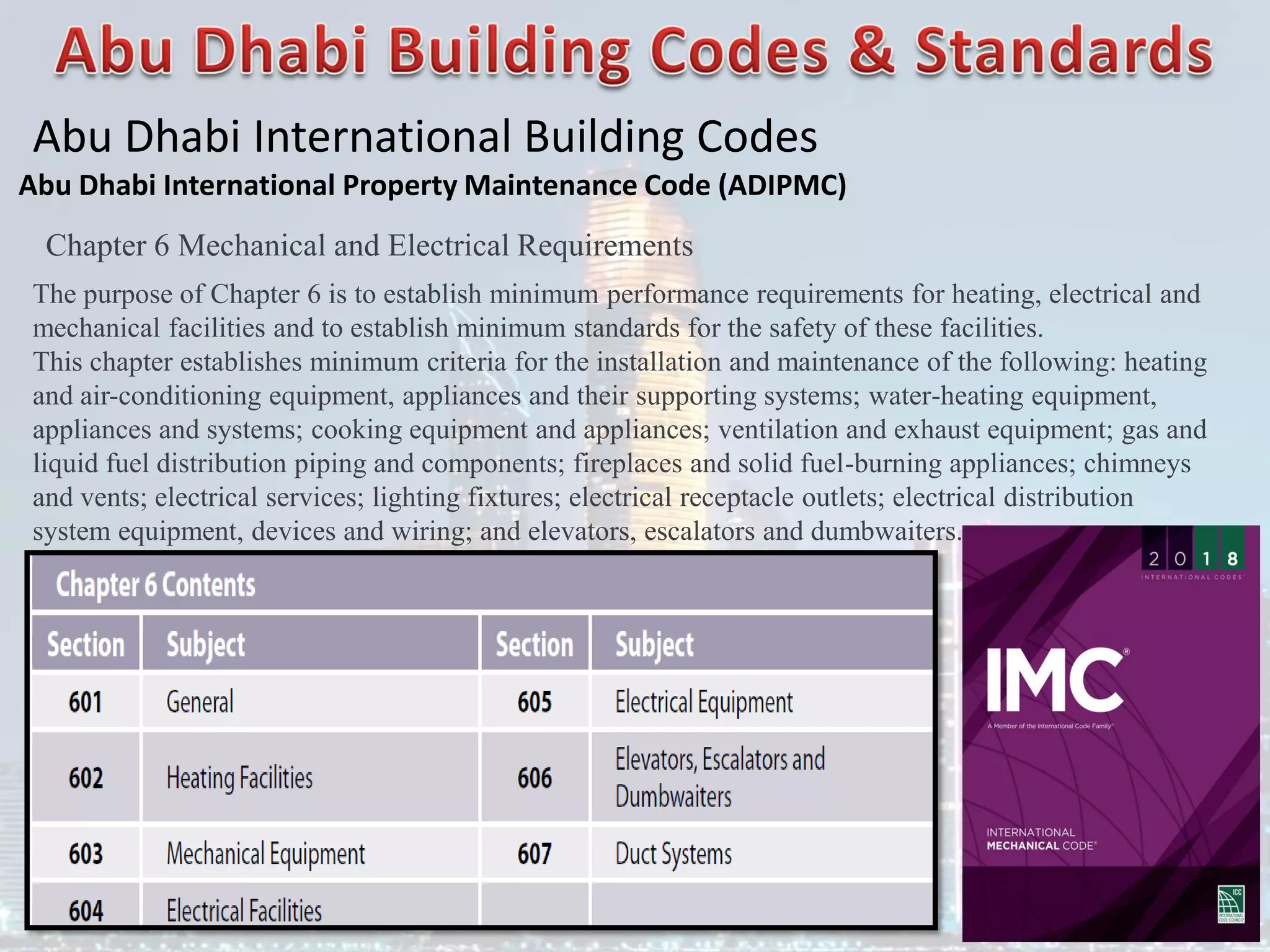 Abu Dhabi International Building Codes
Abu Dhabi International Property Maintenance Code (ADIPMC)
Chapter 6 Mechanical and Electrical Requirements
The purpose of Chapter 6 is to establish minimum performance requirements for heating, electrical and
mechanical facilities and to establish minimum standards for the safety of these facilities.
This chapter establishes minimum criteria for the installation and maintenance of the following: heating
and air-conditioning equipment, appliances and their supporting systems; water-heating equipment,
appliances and systems; cooking equipment and appliances; ventilation and exhaust equipment; gas and
liquid fuel distribution piping and components; fireplaces and solid fuel-burning appliances; chimneys
and vents; electrical services; lighting fixtures; electrical receptacle outlets; electrical distribution
system equipment, devices and wiring; and elevators, escalators and dumbwaiters.
 