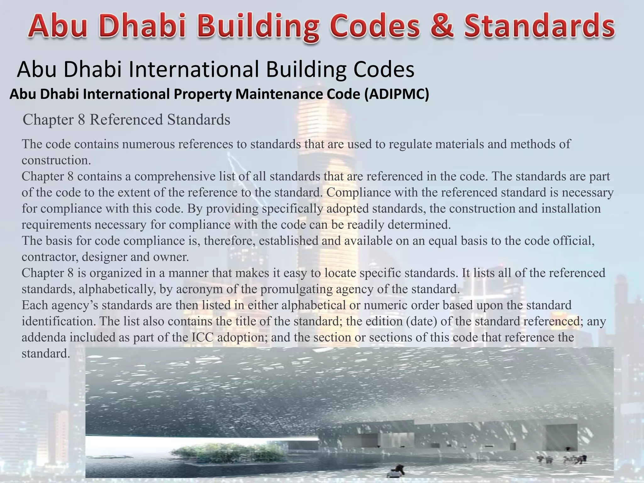 Abu Dhabi International Building Codes
Abu Dhabi International Property Maintenance Code (ADIPMC)
Chapter 8 Referenced Standards
The code contains numerous references to standards that are used to regulate materials and methods of
construction.
Chapter 8 contains a comprehensive list of all standards that are referenced in the code. The standards are part
of the code to the extent of the reference to the standard. Compliance with the referenced standard is necessary
for compliance with this code. By providing specifically adopted standards, the construction and installation
requirements necessary for compliance with the code can be readily determined.
The basis for code compliance is, therefore, established and available on an equal basis to the code official,
contractor, designer and owner.
Chapter 8 is organized in a manner that makes it easy to locate specific standards. It lists all of the referenced
standards, alphabetically, by acronym of the promulgating agency of the standard.
Each agency’s standards are then listed in either alphabetical or numeric order based upon the standard
identification. The list also contains the title of the standard; the edition (date) of the standard referenced; any
addenda included as part of the ICC adoption; and the section or sections of this code that reference the
standard.
 