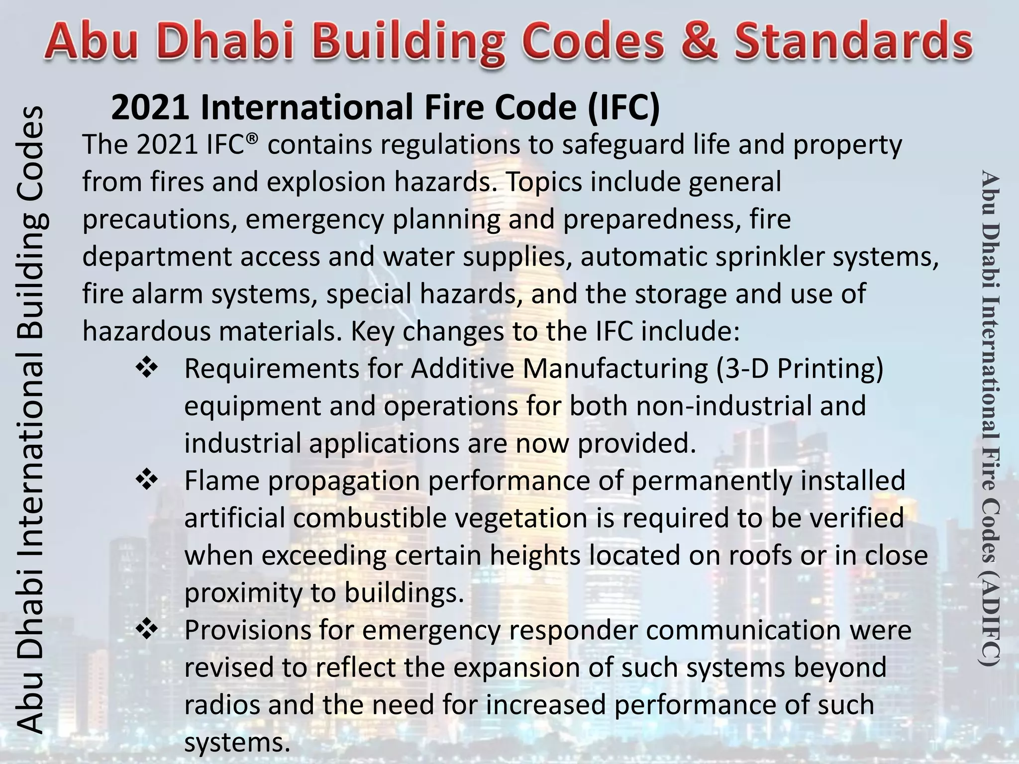 Abu
Dhabi
International
Building
Codes
Abu
Dhabi
International
Fire
Codes
(ADIFC)
2021 International Fire Code (IFC)
The 2021 IFC® contains regulations to safeguard life and property
from fires and explosion hazards. Topics include general
precautions, emergency planning and preparedness, fire
department access and water supplies, automatic sprinkler systems,
fire alarm systems, special hazards, and the storage and use of
hazardous materials. Key changes to the IFC include:
 Requirements for Additive Manufacturing (3-D Printing)
equipment and operations for both non-industrial and
industrial applications are now provided.
 Flame propagation performance of permanently installed
artificial combustible vegetation is required to be verified
when exceeding certain heights located on roofs or in close
proximity to buildings.
 Provisions for emergency responder communication were
revised to reflect the expansion of such systems beyond
radios and the need for increased performance of such
systems.
 