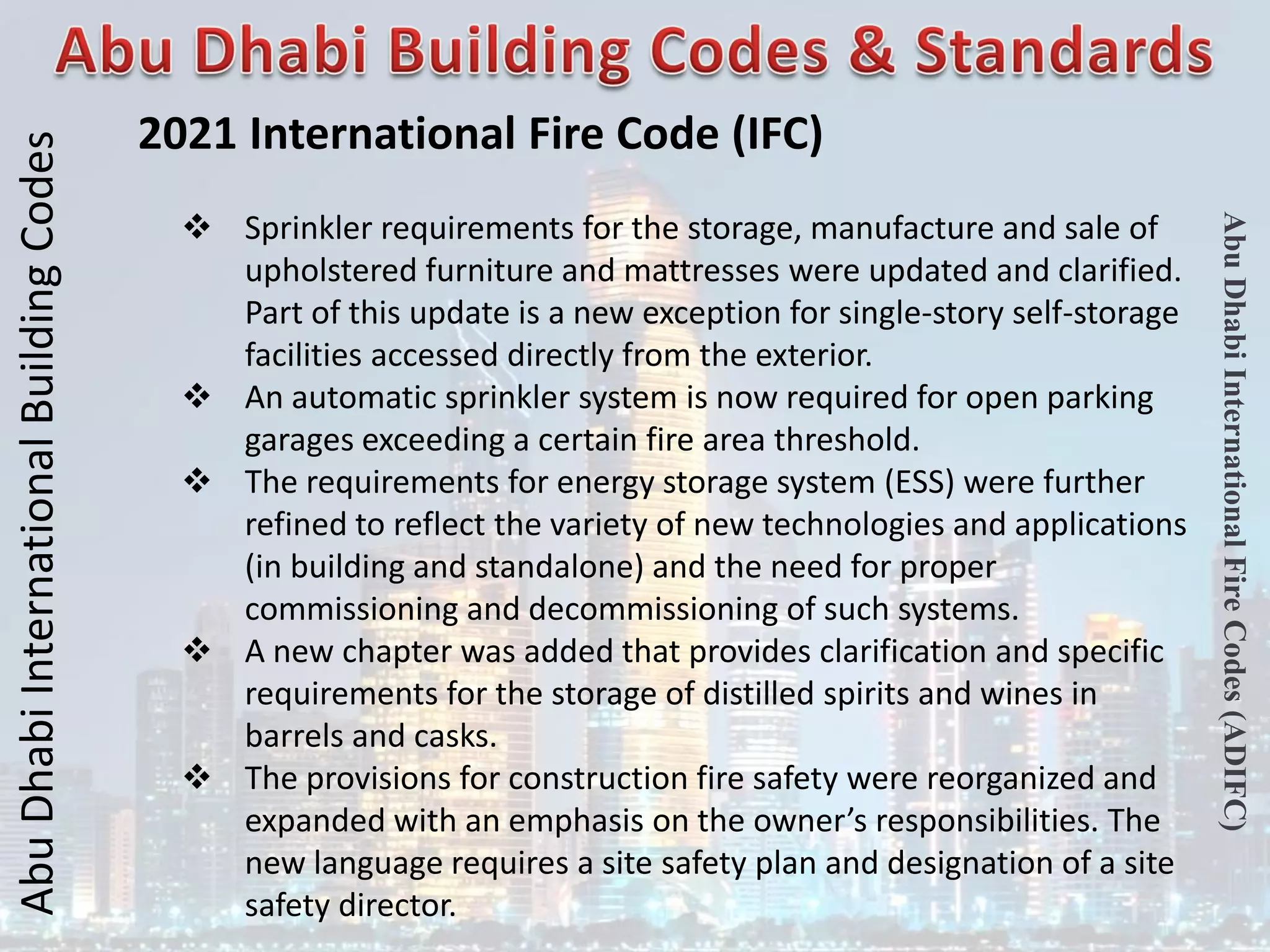 Abu
Dhabi
International
Building
Codes
Abu
Dhabi
International
Fire
Codes
(ADIFC)
2021 International Fire Code (IFC)
 Sprinkler requirements for the storage, manufacture and sale of
upholstered furniture and mattresses were updated and clarified.
Part of this update is a new exception for single-story self-storage
facilities accessed directly from the exterior.
 An automatic sprinkler system is now required for open parking
garages exceeding a certain fire area threshold.
 The requirements for energy storage system (ESS) were further
refined to reflect the variety of new technologies and applications
(in building and standalone) and the need for proper
commissioning and decommissioning of such systems.
 A new chapter was added that provides clarification and specific
requirements for the storage of distilled spirits and wines in
barrels and casks.
 The provisions for construction fire safety were reorganized and
expanded with an emphasis on the owner’s responsibilities. The
new language requires a site safety plan and designation of a site
safety director.
 