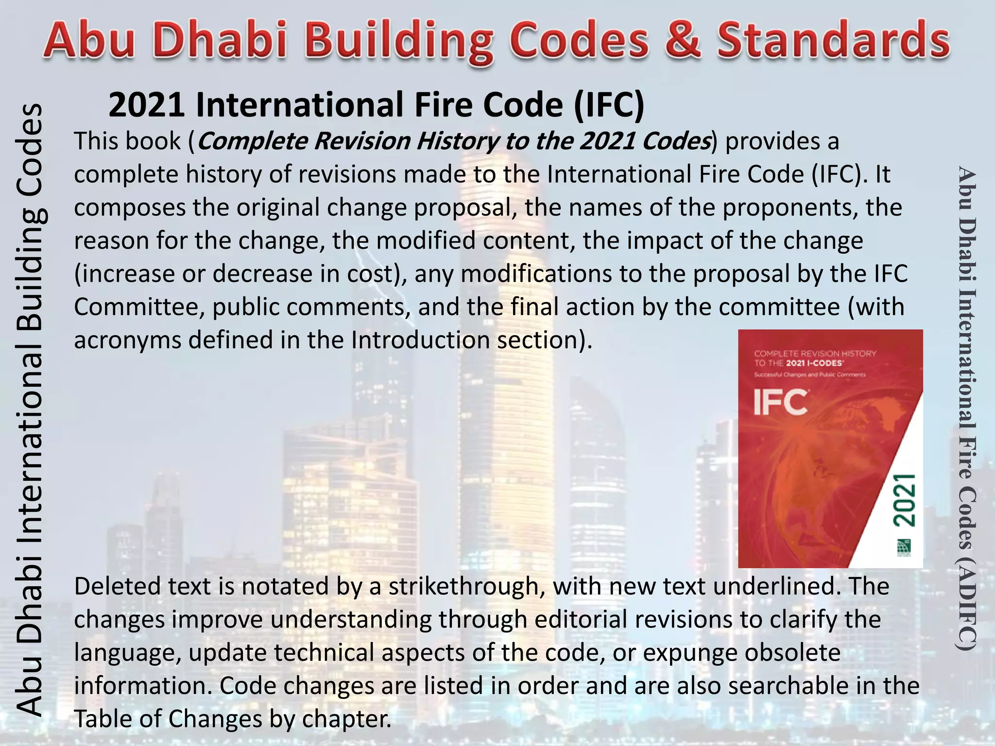 Abu
Dhabi
International
Building
Codes
Abu
Dhabi
International
Fire
Codes
(ADIFC)
2021 International Fire Code (IFC)
This book (Complete Revision History to the 2021 Codes) provides a
complete history of revisions made to the International Fire Code (IFC). It
composes the original change proposal, the names of the proponents, the
reason for the change, the modified content, the impact of the change
(increase or decrease in cost), any modifications to the proposal by the IFC
Committee, public comments, and the final action by the committee (with
acronyms defined in the Introduction section).
Deleted text is notated by a strikethrough, with new text underlined. The
changes improve understanding through editorial revisions to clarify the
language, update technical aspects of the code, or expunge obsolete
information. Code changes are listed in order and are also searchable in the
Table of Changes by chapter.
 