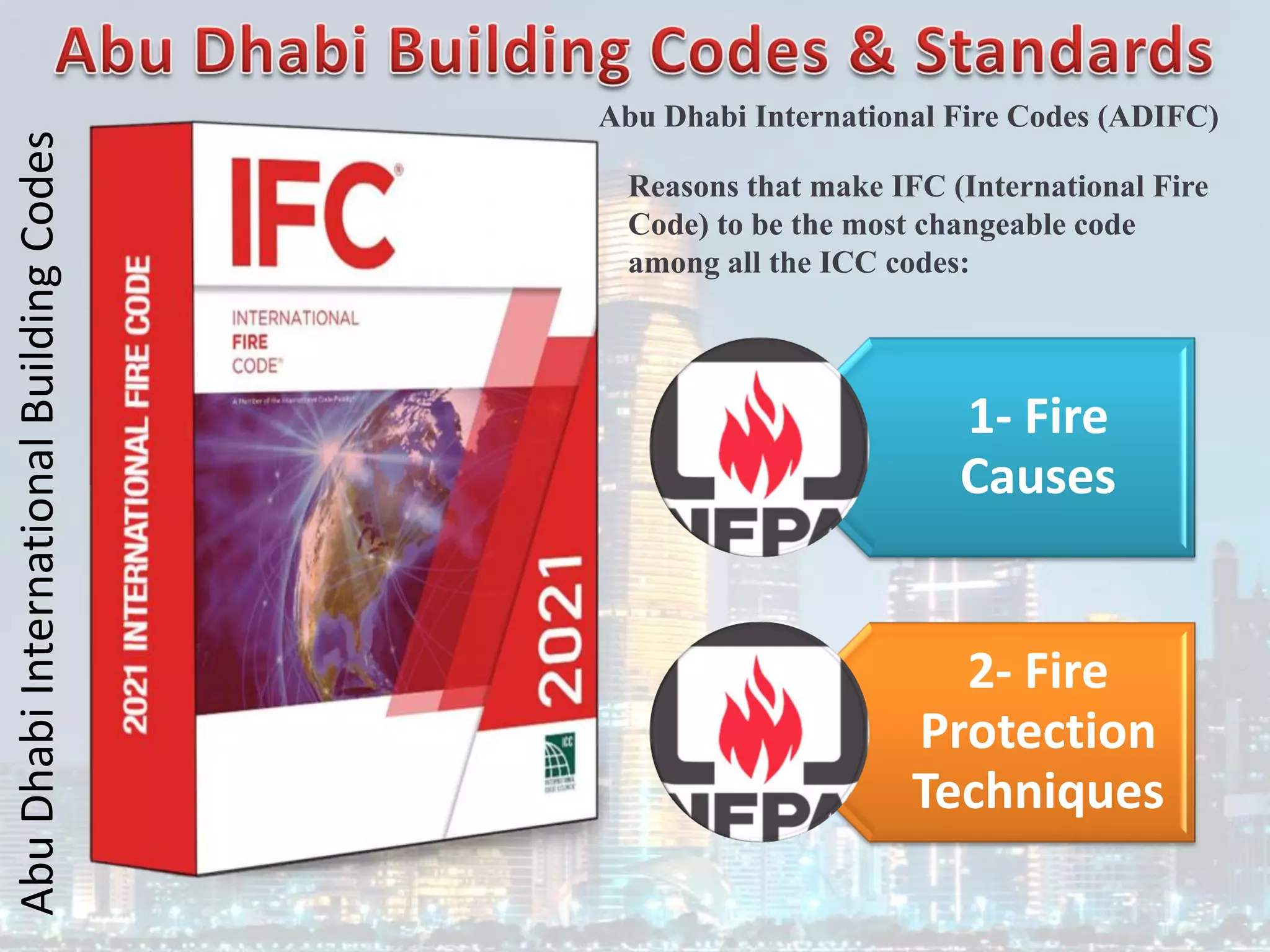 Abu
Dhabi
International
Building
Codes
Abu Dhabi International Fire Codes (ADIFC)
1- Fire
Causes
2- Fire
Protection
Techniques
Reasons that make IFC (International Fire
Code) to be the most changeable code
among all the ICC codes:
 
