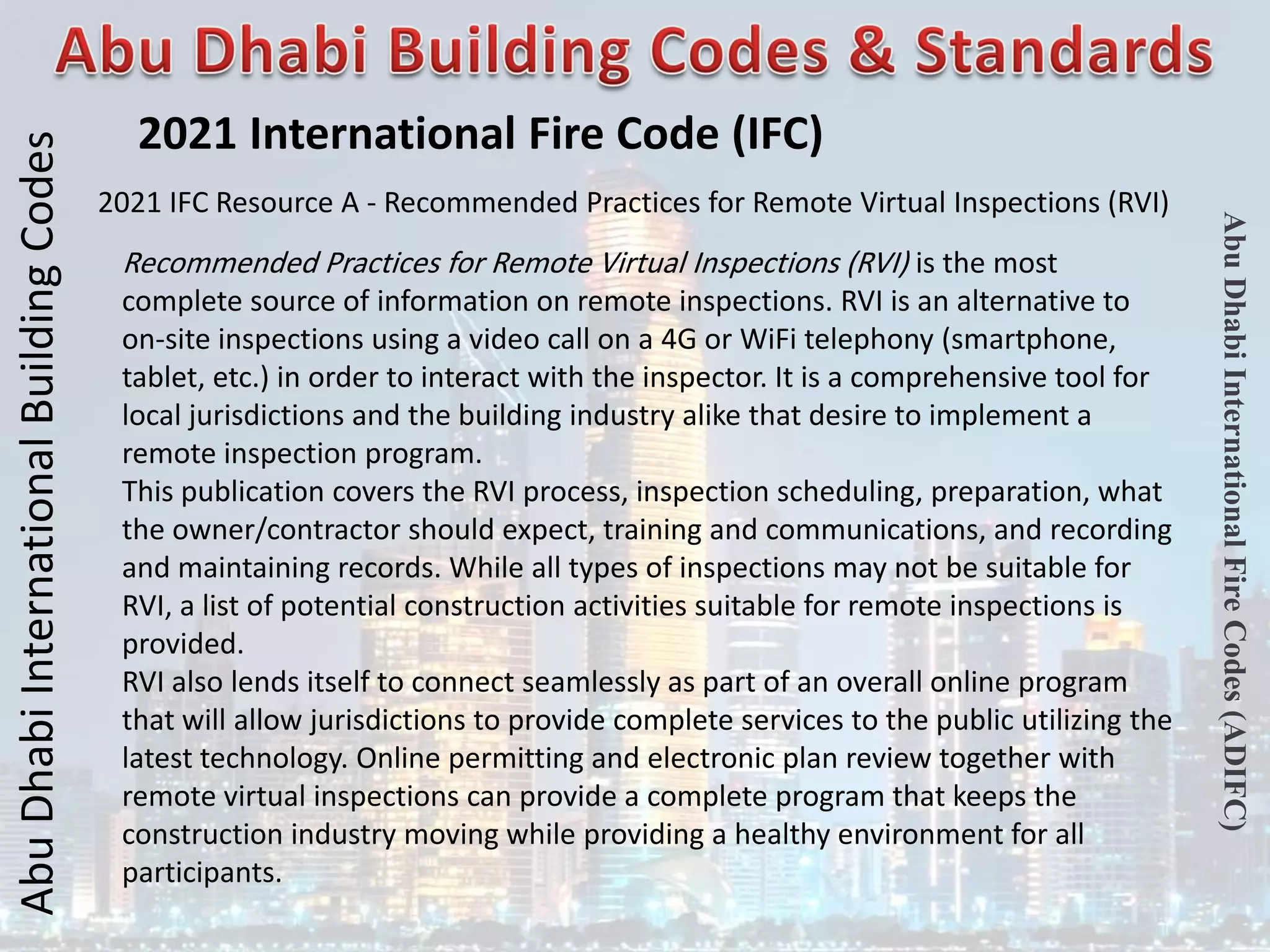 Abu
Dhabi
International
Building
Codes
Abu
Dhabi
International
Fire
Codes
(ADIFC)
2021 International Fire Code (IFC)
2021 IFC Resource A - Recommended Practices for Remote Virtual Inspections (RVI)
Recommended Practices for Remote Virtual Inspections (RVI) is the most
complete source of information on remote inspections. RVI is an alternative to
on-site inspections using a video call on a 4G or WiFi telephony (smartphone,
tablet, etc.) in order to interact with the inspector. It is a comprehensive tool for
local jurisdictions and the building industry alike that desire to implement a
remote inspection program.
This publication covers the RVI process, inspection scheduling, preparation, what
the owner/contractor should expect, training and communications, and recording
and maintaining records. While all types of inspections may not be suitable for
RVI, a list of potential construction activities suitable for remote inspections is
provided.
RVI also lends itself to connect seamlessly as part of an overall online program
that will allow jurisdictions to provide complete services to the public utilizing the
latest technology. Online permitting and electronic plan review together with
remote virtual inspections can provide a complete program that keeps the
construction industry moving while providing a healthy environment for all
participants.
 