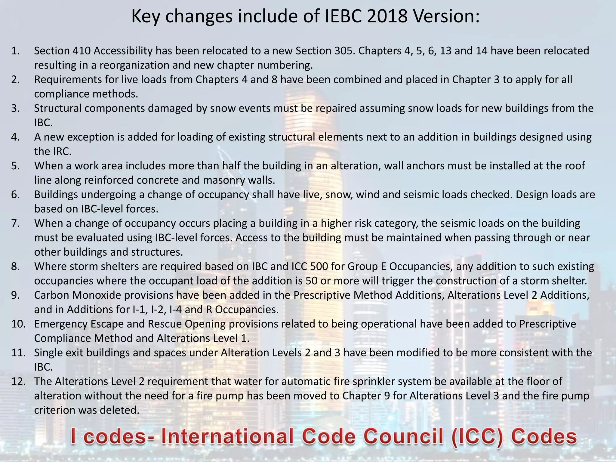 Key changes include of IEBC 2018 Version:
1. Section 410 Accessibility has been relocated to a new Section 305. Chapters 4, 5, 6, 13 and 14 have been relocated
resulting in a reorganization and new chapter numbering.
2. Requirements for live loads from Chapters 4 and 8 have been combined and placed in Chapter 3 to apply for all
compliance methods.
3. Structural components damaged by snow events must be repaired assuming snow loads for new buildings from the
IBC.
4. A new exception is added for loading of existing structural elements next to an addition in buildings designed using
the IRC.
5. When a work area includes more than half the building in an alteration, wall anchors must be installed at the roof
line along reinforced concrete and masonry walls.
6. Buildings undergoing a change of occupancy shall have live, snow, wind and seismic loads checked. Design loads are
based on IBC-level forces.
7. When a change of occupancy occurs placing a building in a higher risk category, the seismic loads on the building
must be evaluated using IBC-level forces. Access to the building must be maintained when passing through or near
other buildings and structures.
8. Where storm shelters are required based on IBC and ICC 500 for Group E Occupancies, any addition to such existing
occupancies where the occupant load of the addition is 50 or more will trigger the construction of a storm shelter.
9. Carbon Monoxide provisions have been added in the Prescriptive Method Additions, Alterations Level 2 Additions,
and in Additions for I-1, I-2, I-4 and R Occupancies.
10. Emergency Escape and Rescue Opening provisions related to being operational have been added to Prescriptive
Compliance Method and Alterations Level 1.
11. Single exit buildings and spaces under Alteration Levels 2 and 3 have been modified to be more consistent with the
IBC.
12. The Alterations Level 2 requirement that water for automatic fire sprinkler system be available at the floor of
alteration without the need for a fire pump has been moved to Chapter 9 for Alterations Level 3 and the fire pump
criterion was deleted.
 
