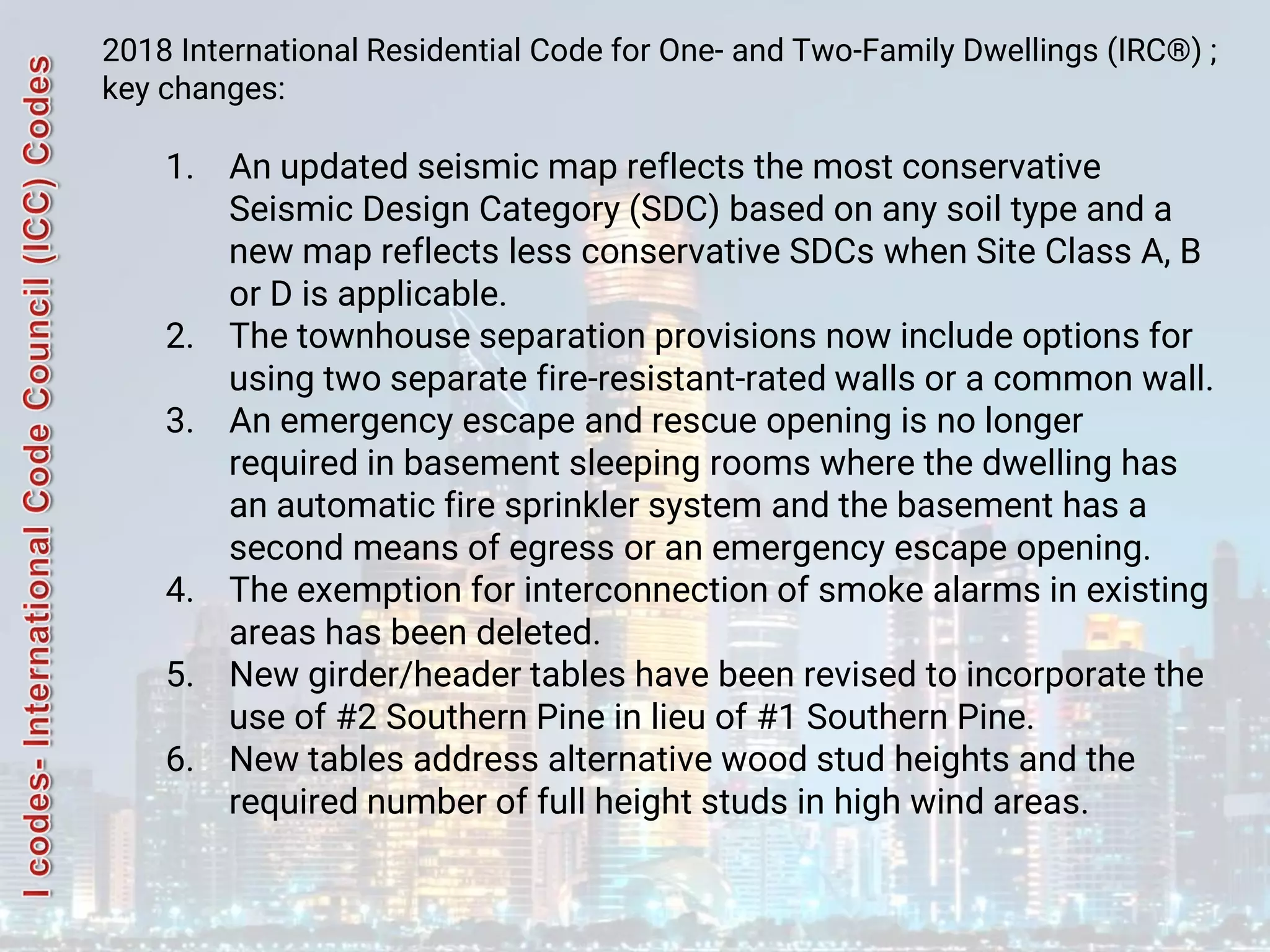 2018 International Residential Code for One- and Two-Family Dwellings (IRC®) ;
key changes:
1. An updated seismic map reflects the most conservative
Seismic Design Category (SDC) based on any soil type and a
new map reflects less conservative SDCs when Site Class A, B
or D is applicable.
2. The townhouse separation provisions now include options for
using two separate fire-resistant-rated walls or a common wall.
3. An emergency escape and rescue opening is no longer
required in basement sleeping rooms where the dwelling has
an automatic fire sprinkler system and the basement has a
second means of egress or an emergency escape opening.
4. The exemption for interconnection of smoke alarms in existing
areas has been deleted.
5. New girder/header tables have been revised to incorporate the
use of #2 Southern Pine in lieu of #1 Southern Pine.
6. New tables address alternative wood stud heights and the
required number of full height studs in high wind areas.
 