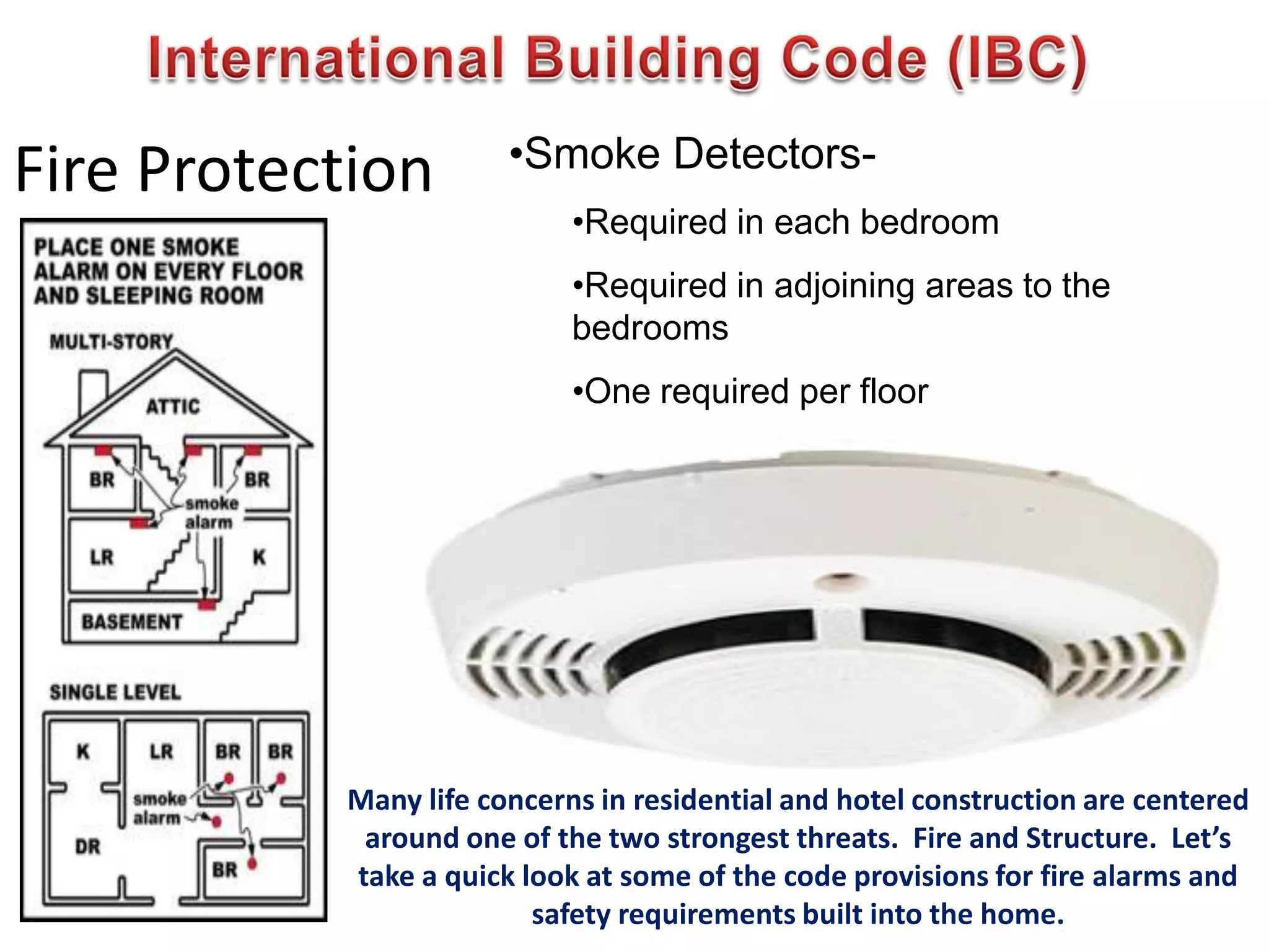 Fire Protection •Smoke Detectors-
•Required in each bedroom
•Required in adjoining areas to the
bedrooms
•One required per floor
Many life concerns in residential and hotel construction are centered
around one of the two strongest threats. Fire and Structure. Let’s
take a quick look at some of the code provisions for fire alarms and
safety requirements built into the home.
 