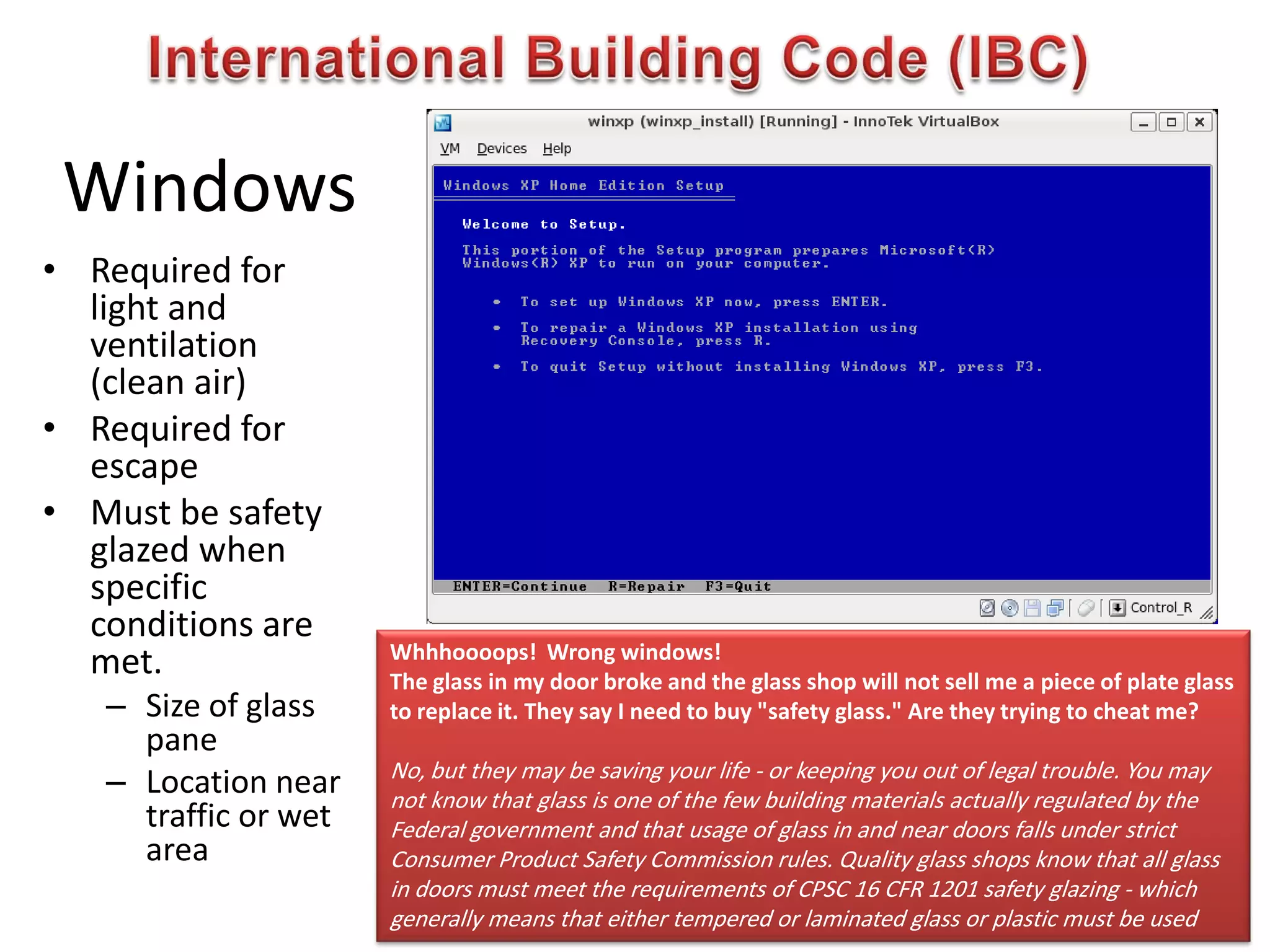 Windows
• Required for
light and
ventilation
(clean air)
• Required for
escape
• Must be safety
glazed when
specific
conditions are
met.
– Size of glass
pane
– Location near
traffic or wet
area
Whhhoooops! Wrong windows!
The glass in my door broke and the glass shop will not sell me a piece of plate glass
to replace it. They say I need to buy "safety glass." Are they trying to cheat me?
No, but they may be saving your life - or keeping you out of legal trouble. You may
not know that glass is one of the few building materials actually regulated by the
Federal government and that usage of glass in and near doors falls under strict
Consumer Product Safety Commission rules. Quality glass shops know that all glass
in doors must meet the requirements of CPSC 16 CFR 1201 safety glazing - which
generally means that either tempered or laminated glass or plastic must be used
 