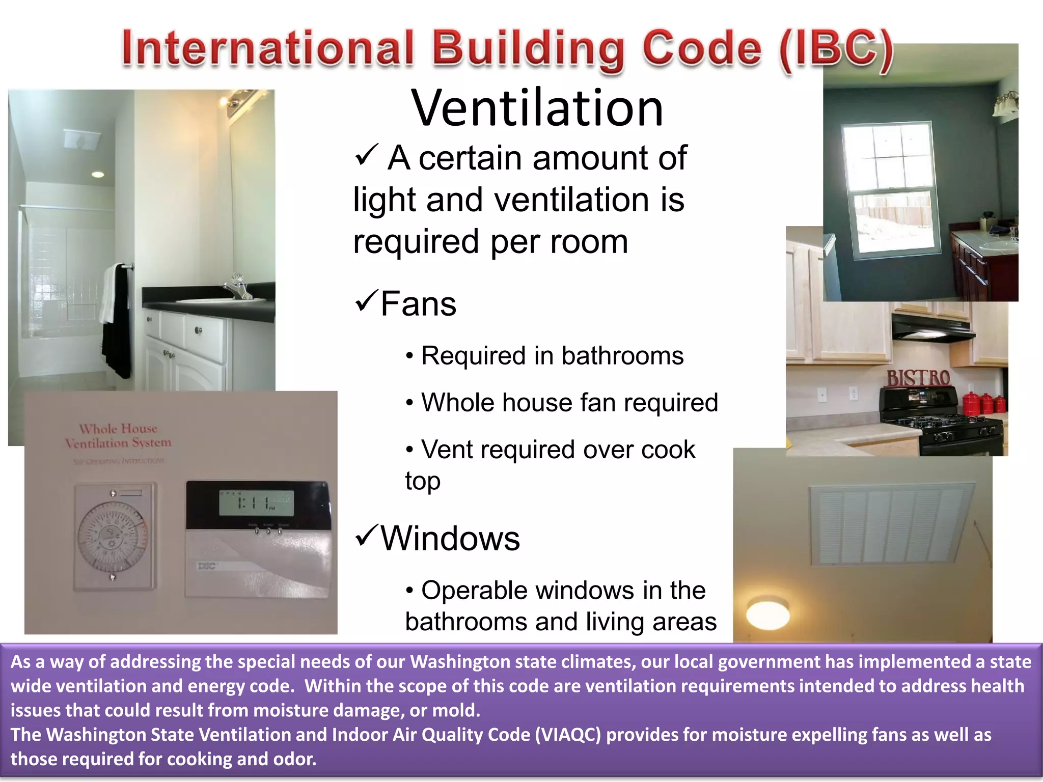 Ventilation
 A certain amount of
light and ventilation is
required per room
Fans
• Required in bathrooms
• Whole house fan required
• Vent required over cook
top
Windows
• Operable windows in the
bathrooms and living areas
As a way of addressing the special needs of our Washington state climates, our local government has implemented a state
wide ventilation and energy code. Within the scope of this code are ventilation requirements intended to address health
issues that could result from moisture damage, or mold.
The Washington State Ventilation and Indoor Air Quality Code (VIAQC) provides for moisture expelling fans as well as
those required for cooking and odor.
 