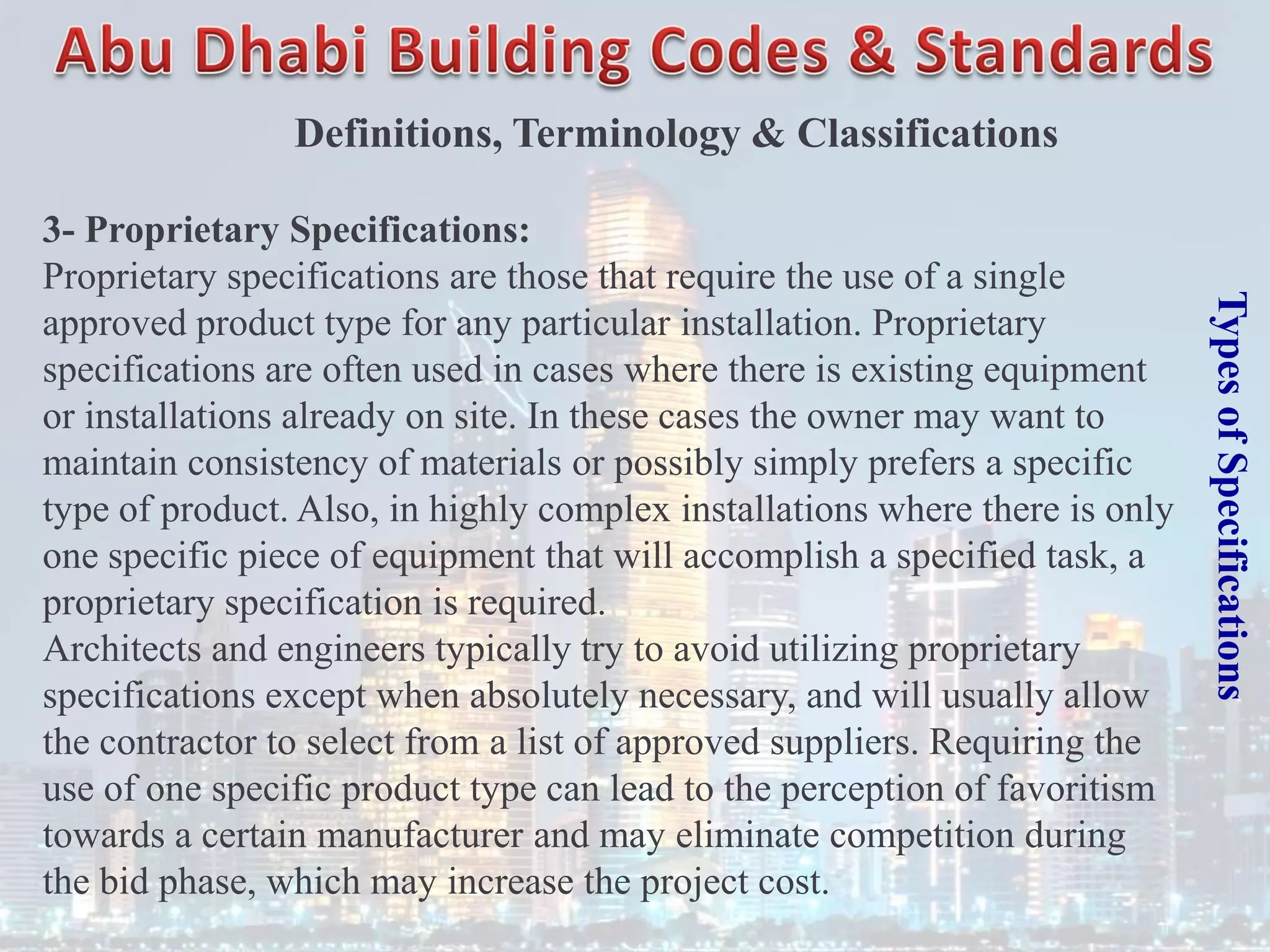 Types
of
Specifications
3- Proprietary Specifications:
Proprietary specifications are those that require the use of a single
approved product type for any particular installation. Proprietary
specifications are often used in cases where there is existing equipment
or installations already on site. In these cases the owner may want to
maintain consistency of materials or possibly simply prefers a specific
type of product. Also, in highly complex installations where there is only
one specific piece of equipment that will accomplish a specified task, a
proprietary specification is required.
Architects and engineers typically try to avoid utilizing proprietary
specifications except when absolutely necessary, and will usually allow
the contractor to select from a list of approved suppliers. Requiring the
use of one specific product type can lead to the perception of favoritism
towards a certain manufacturer and may eliminate competition during
the bid phase, which may increase the project cost.
Definitions, Terminology & Classifications
 