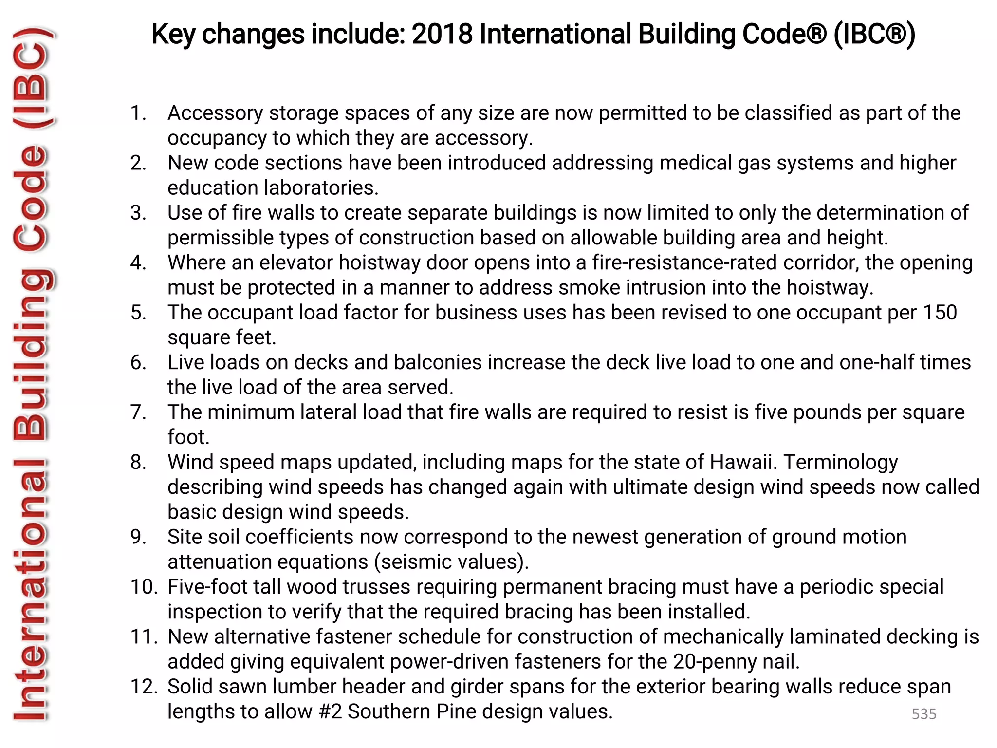 535
Key changes include: 2018 International Building Code® (IBC®)
1. Accessory storage spaces of any size are now permitted to be classified as part of the
occupancy to which they are accessory.
2. New code sections have been introduced addressing medical gas systems and higher
education laboratories.
3. Use of fire walls to create separate buildings is now limited to only the determination of
permissible types of construction based on allowable building area and height.
4. Where an elevator hoistway door opens into a fire-resistance-rated corridor, the opening
must be protected in a manner to address smoke intrusion into the hoistway.
5. The occupant load factor for business uses has been revised to one occupant per 150
square feet.
6. Live loads on decks and balconies increase the deck live load to one and one-half times
the live load of the area served.
7. The minimum lateral load that fire walls are required to resist is five pounds per square
foot.
8. Wind speed maps updated, including maps for the state of Hawaii. Terminology
describing wind speeds has changed again with ultimate design wind speeds now called
basic design wind speeds.
9. Site soil coefficients now correspond to the newest generation of ground motion
attenuation equations (seismic values).
10. Five-foot tall wood trusses requiring permanent bracing must have a periodic special
inspection to verify that the required bracing has been installed.
11. New alternative fastener schedule for construction of mechanically laminated decking is
added giving equivalent power-driven fasteners for the 20-penny nail.
12. Solid sawn lumber header and girder spans for the exterior bearing walls reduce span
lengths to allow #2 Southern Pine design values.
 