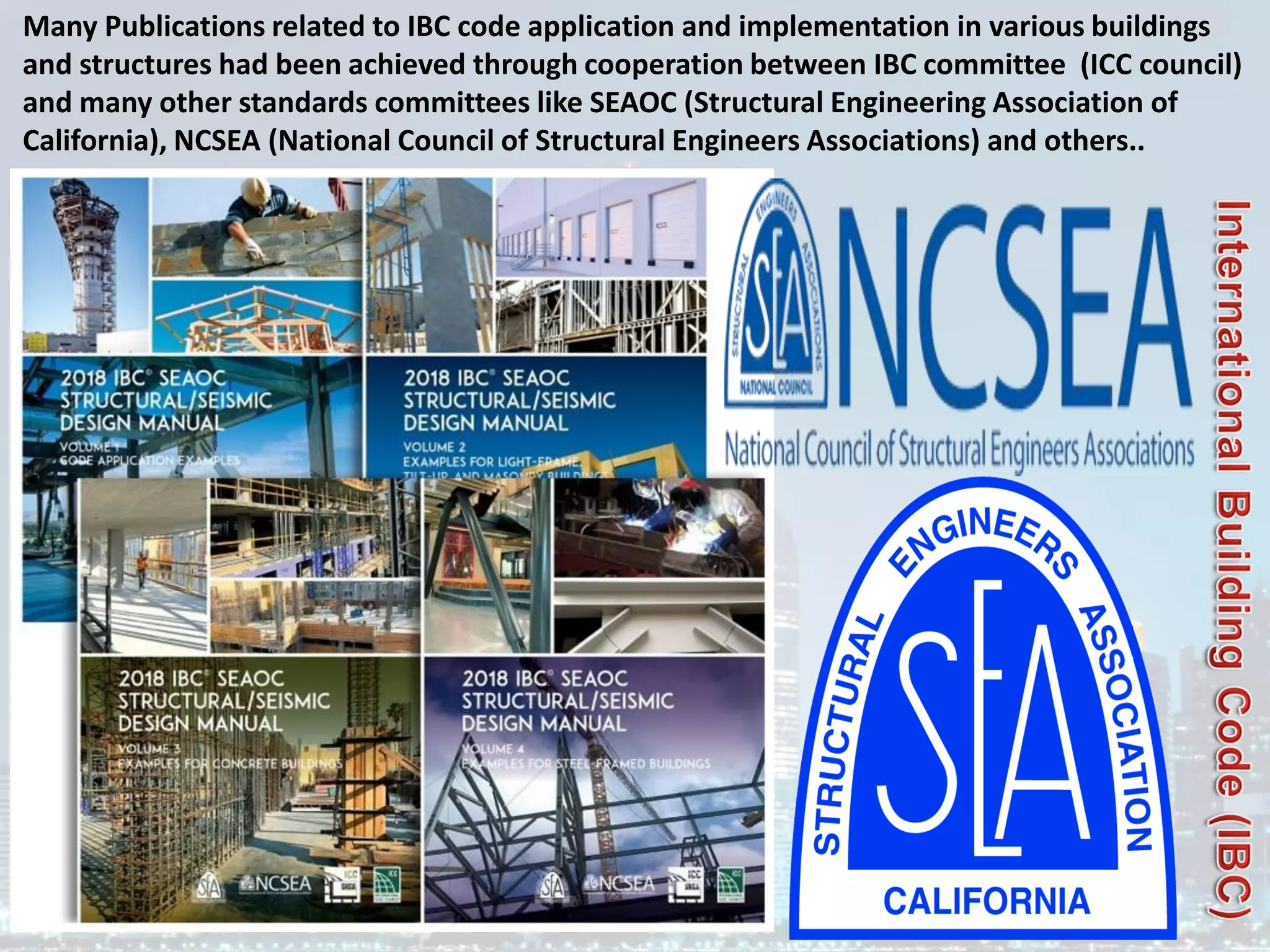 Many Publications related to IBC code application and implementation in various buildings
and structures had been achieved through cooperation between IBC committee (ICC council)
and many other standards committees like SEAOC (Structural Engineering Association of
California), NCSEA (National Council of Structural Engineers Associations) and others..
 