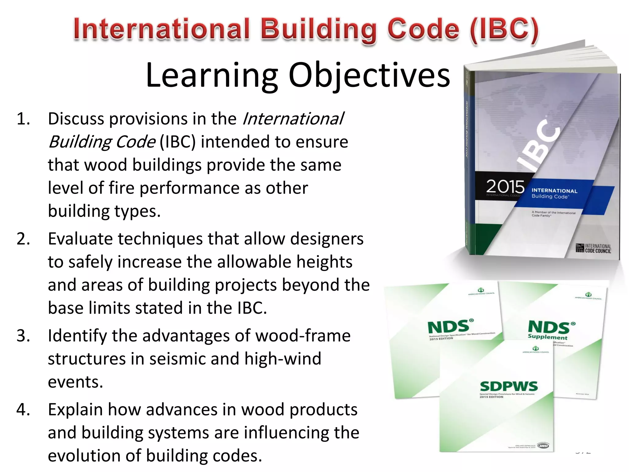 Learning Objectives
1. Discuss provisions in the International
Building Code (IBC) intended to ensure
that wood buildings provide the same
level of fire performance as other
building types.
2. Evaluate techniques that allow designers
to safely increase the allowable heights
and areas of building projects beyond the
base limits stated in the IBC.
3. Identify the advantages of wood-frame
structures in seismic and high-wind
events.
4. Explain how advances in wood products
and building systems are influencing the
evolution of building codes. 572
 