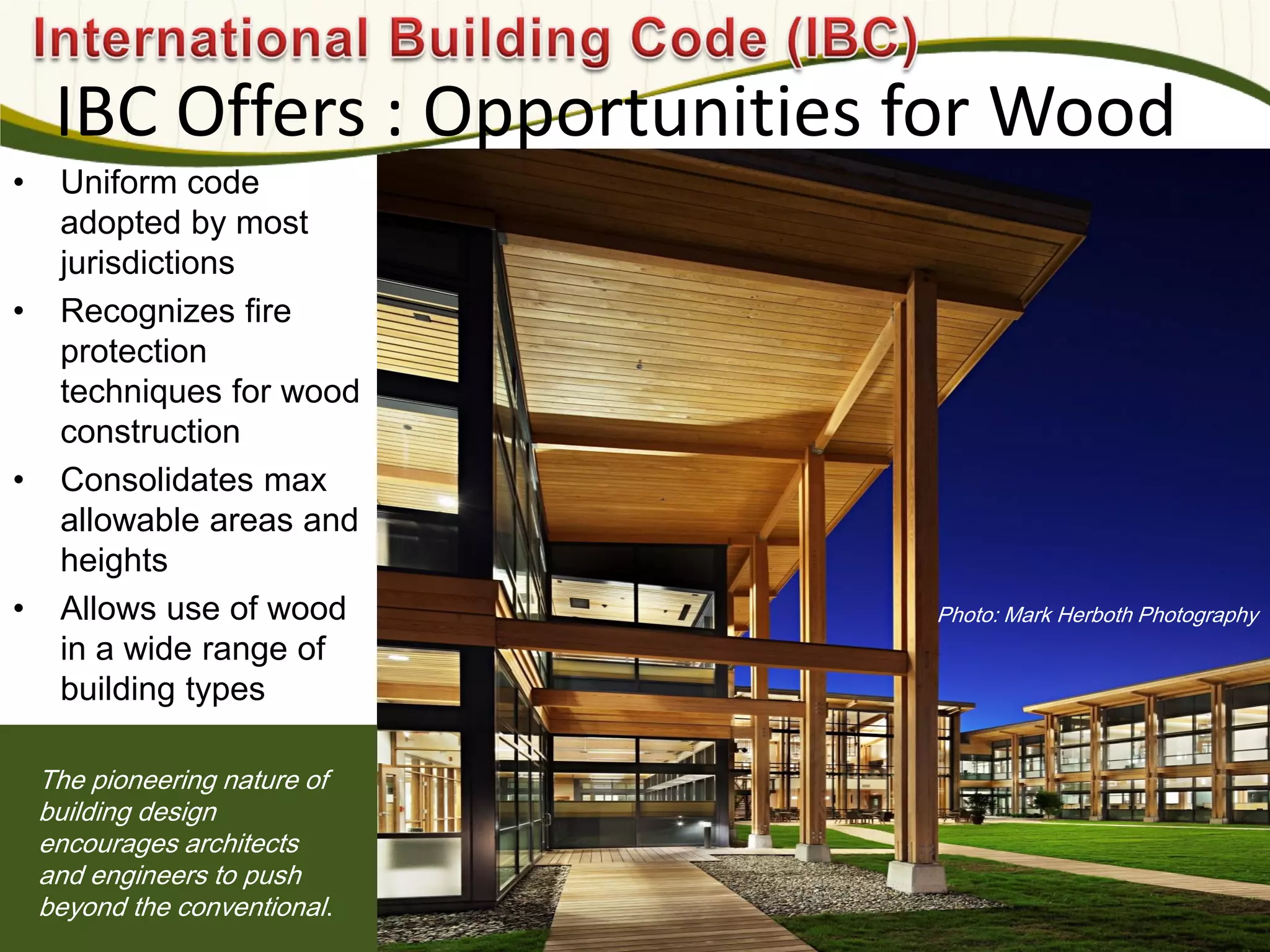 Photo: Mark Herboth Photography
IBC Offers : Opportunities for Wood
The pioneering nature of
building design
encourages architects
and engineers to push
beyond the conventional.
• Uniform code
adopted by most
jurisdictions
• Recognizes fire
protection
techniques for wood
construction
• Consolidates max
allowable areas and
heights
• Allows use of wood
in a wide range of
building types
 