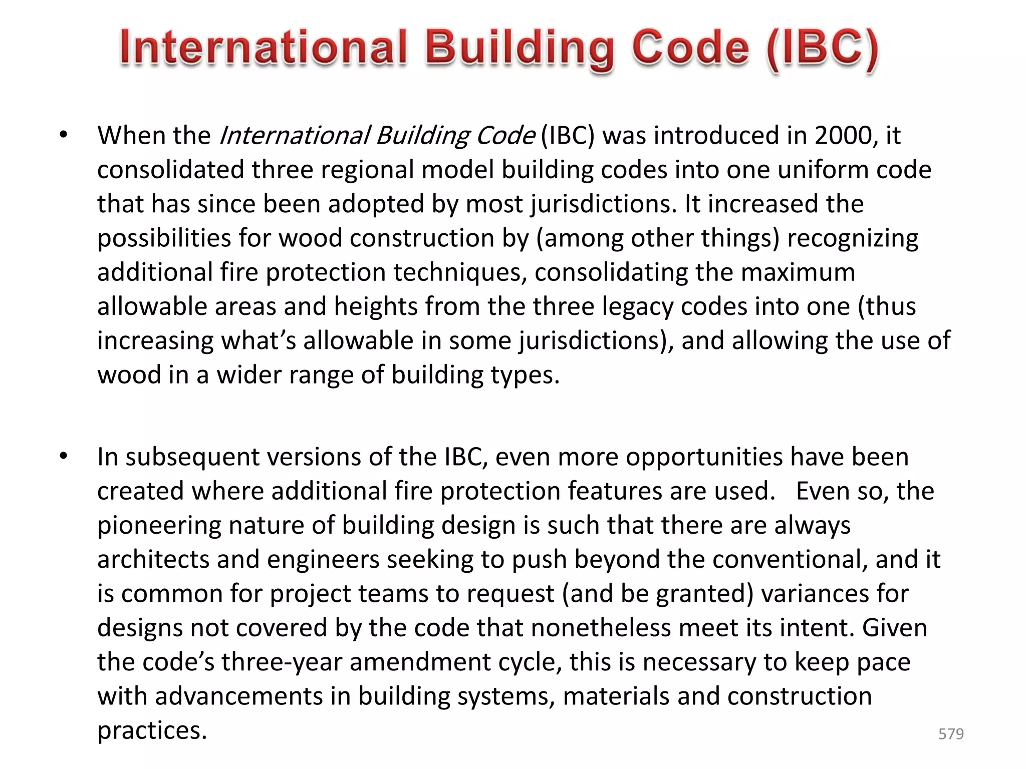 • When the International Building Code (IBC) was introduced in 2000, it
consolidated three regional model building codes into one uniform code
that has since been adopted by most jurisdictions. It increased the
possibilities for wood construction by (among other things) recognizing
additional fire protection techniques, consolidating the maximum
allowable areas and heights from the three legacy codes into one (thus
increasing what’s allowable in some jurisdictions), and allowing the use of
wood in a wider range of building types.
• In subsequent versions of the IBC, even more opportunities have been
created where additional fire protection features are used. Even so, the
pioneering nature of building design is such that there are always
architects and engineers seeking to push beyond the conventional, and it
is common for project teams to request (and be granted) variances for
designs not covered by the code that nonetheless meet its intent. Given
the code’s three-year amendment cycle, this is necessary to keep pace
with advancements in building systems, materials and construction
practices. 579
 