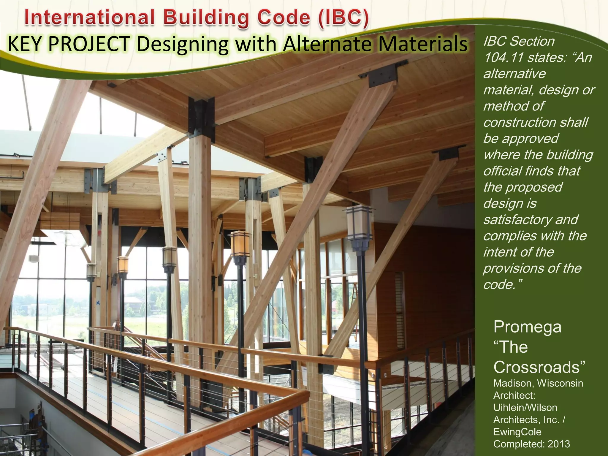 IBC Section
104.11 states: ―An
alternative
material, design or
method of
construction shall
be approved
where the building
official finds that
the proposed
design is
satisfactory and
complies with the
intent of the
provisions of the
code.‖
KEY PROJECT Designing with Alternate Materials
Photo : EwingCole
580
Promega
―The
Crossroads‖
Madison, Wisconsin
Architect:
Uihlein/Wilson
Architects, Inc. /
EwingCole
Completed: 2013
 