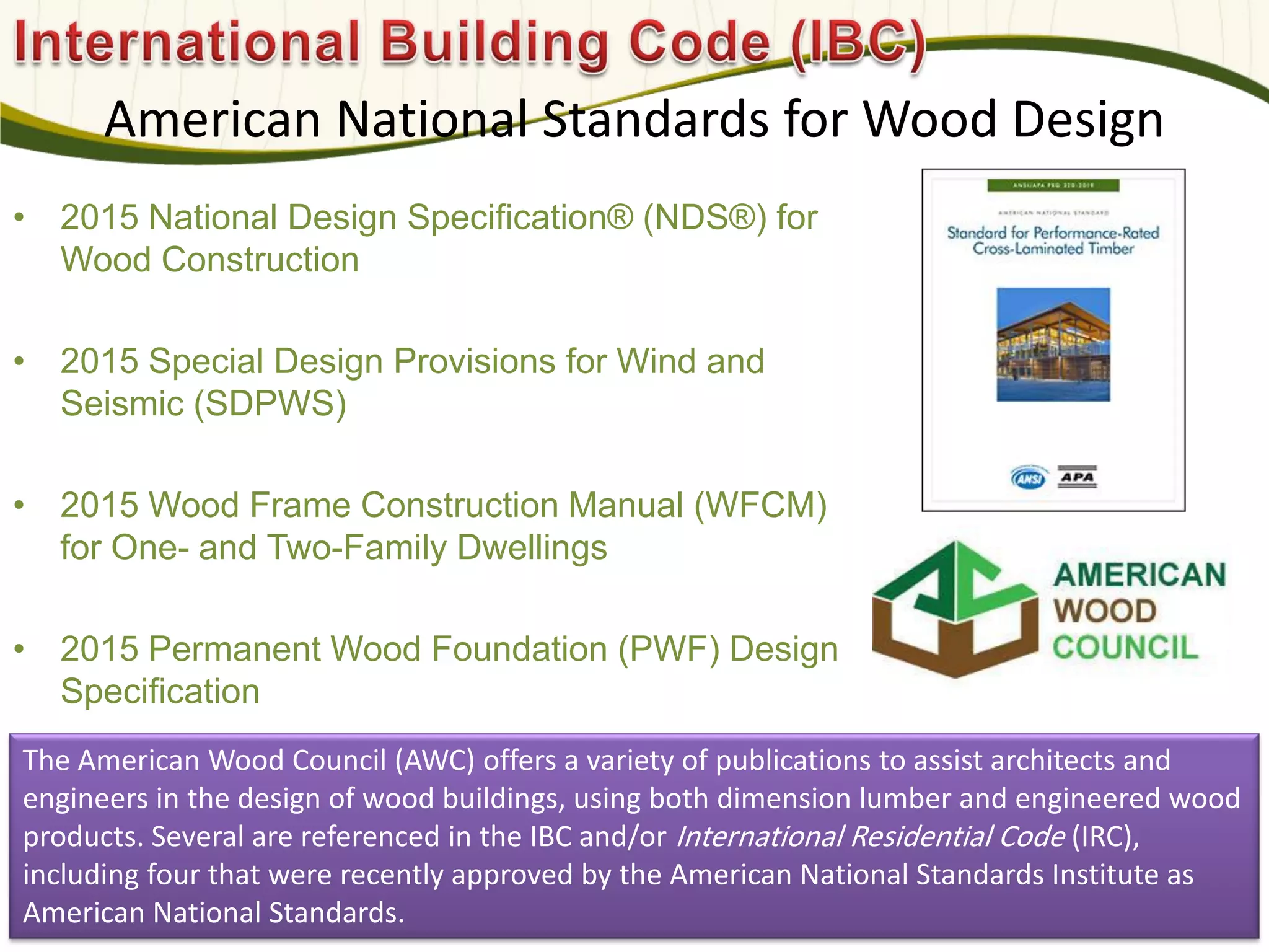 American National Standards for Wood Design
• 2015 National Design Specification® (NDS®) for
Wood Construction
• 2015 Special Design Provisions for Wind and
Seismic (SDPWS)
• 2015 Wood Frame Construction Manual (WFCM)
for One- and Two-Family Dwellings
• 2015 Permanent Wood Foundation (PWF) Design
Specification
582
The American Wood Council (AWC) offers a variety of publications to assist architects and
engineers in the design of wood buildings, using both dimension lumber and engineered wood
products. Several are referenced in the IBC and/or International Residential Code (IRC),
including four that were recently approved by the American National Standards Institute as
American National Standards.
 