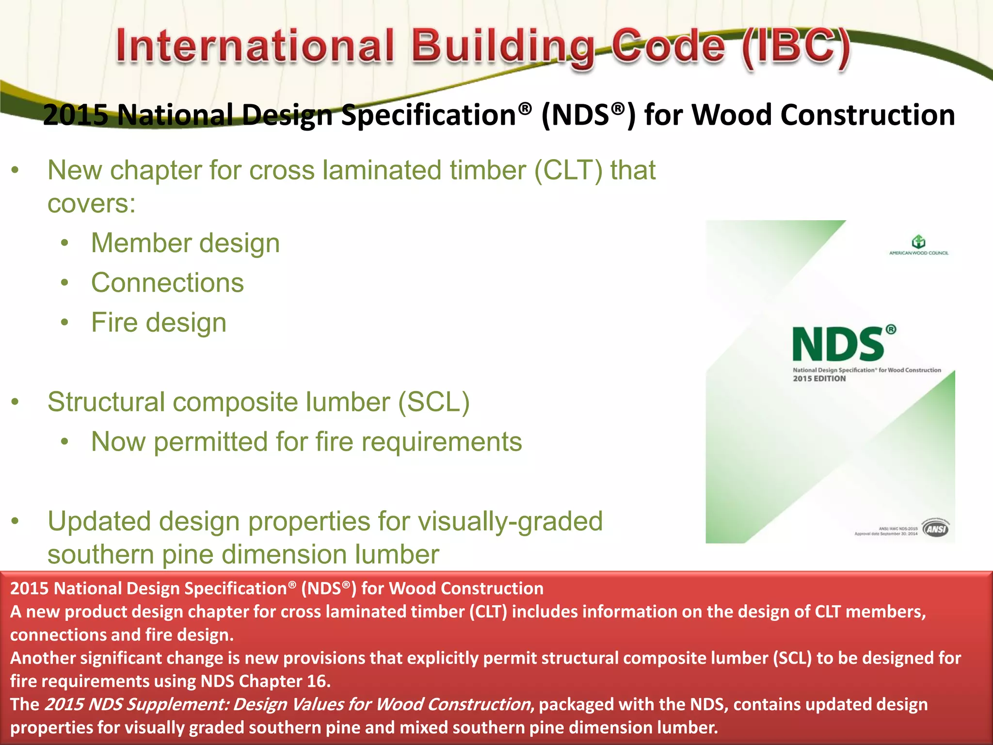 2015 National Design Specification® (NDS®) for Wood Construction
• New chapter for cross laminated timber (CLT) that
covers:
• Member design
• Connections
• Fire design
• Structural composite lumber (SCL)
• Now permitted for fire requirements
• Updated design properties for visually-graded
southern pine dimension lumber
583
2015 National Design Specification® (NDS®) for Wood Construction
A new product design chapter for cross laminated timber (CLT) includes information on the design of CLT members,
connections and fire design.
Another significant change is new provisions that explicitly permit structural composite lumber (SCL) to be designed for
fire requirements using NDS Chapter 16.
The 2015 NDS Supplement: Design Values for Wood Construction, packaged with the NDS, contains updated design
properties for visually graded southern pine and mixed southern pine dimension lumber.
 