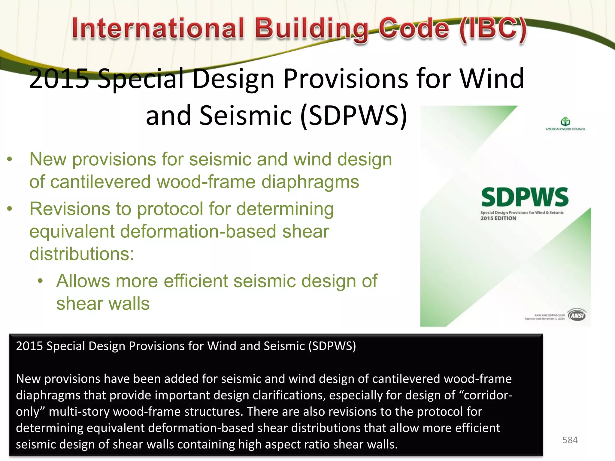 2015 Special Design Provisions for Wind
and Seismic (SDPWS)
• New provisions for seismic and wind design
of cantilevered wood-frame diaphragms
• Revisions to protocol for determining
equivalent deformation-based shear
distributions:
• Allows more efficient seismic design of
shear walls
584
2015 Special Design Provisions for Wind and Seismic (SDPWS)
New provisions have been added for seismic and wind design of cantilevered wood-frame
diaphragms that provide important design clarifications, especially for design of “corridor-
only” multi-story wood-frame structures. There are also revisions to the protocol for
determining equivalent deformation-based shear distributions that allow more efficient
seismic design of shear walls containing high aspect ratio shear walls.
 