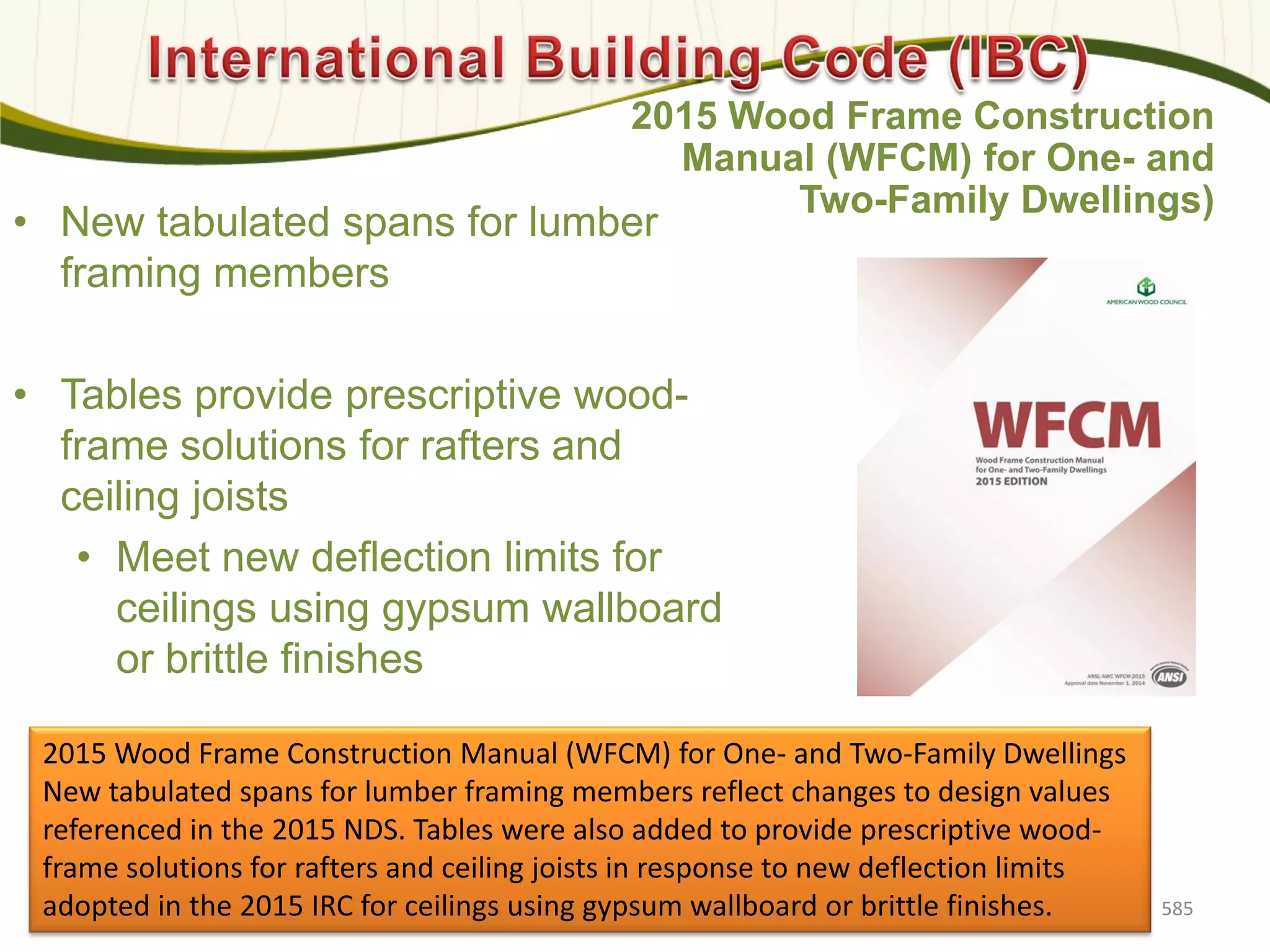 • New tabulated spans for lumber
framing members
• Tables provide prescriptive wood-
frame solutions for rafters and
ceiling joists
• Meet new deflection limits for
ceilings using gypsum wallboard
or brittle finishes
585
2015 Wood Frame Construction
Manual (WFCM) for One- and
Two-Family Dwellings)
2015 Wood Frame Construction Manual (WFCM) for One- and Two-Family Dwellings
New tabulated spans for lumber framing members reflect changes to design values
referenced in the 2015 NDS. Tables were also added to provide prescriptive wood-
frame solutions for rafters and ceiling joists in response to new deflection limits
adopted in the 2015 IRC for ceilings using gypsum wallboard or brittle finishes.
 