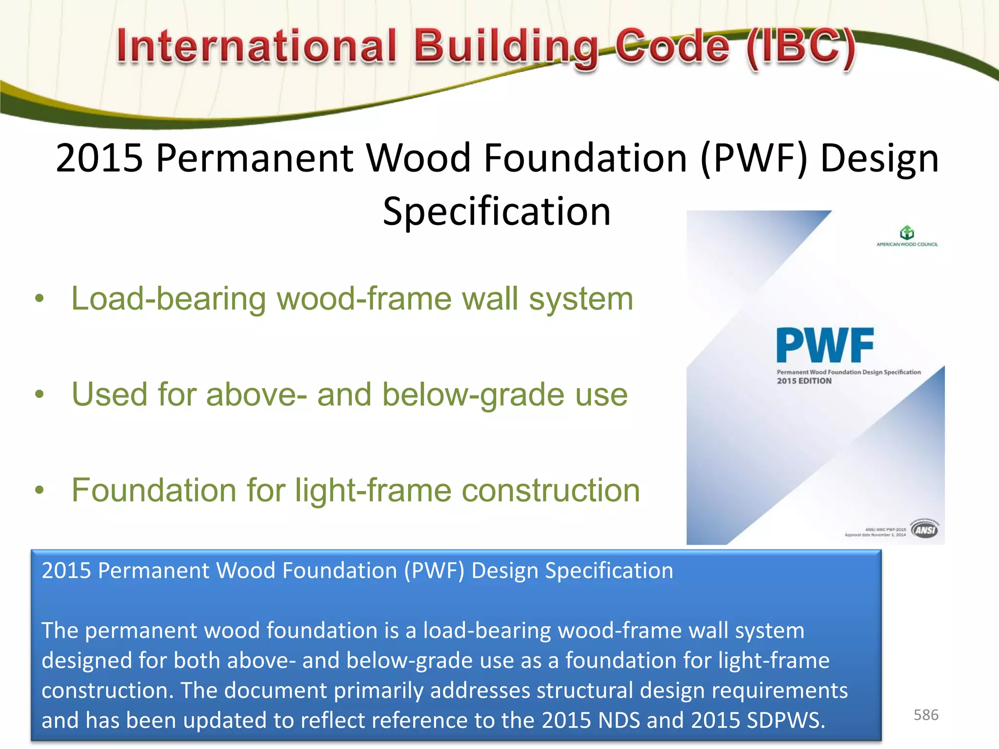 2015 Permanent Wood Foundation (PWF) Design
Specification
• Load-bearing wood-frame wall system
• Used for above- and below-grade use
• Foundation for light-frame construction
586
2015 Permanent Wood Foundation (PWF) Design Specification
The permanent wood foundation is a load-bearing wood-frame wall system
designed for both above- and below-grade use as a foundation for light-frame
construction. The document primarily addresses structural design requirements
and has been updated to reflect reference to the 2015 NDS and 2015 SDPWS.
 
