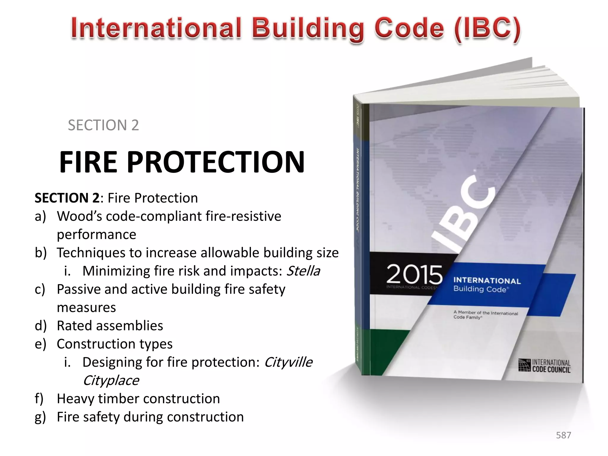 FIRE PROTECTION
SECTION 2
587
SECTION 2: Fire Protection
a) Wood’s code-compliant fire-resistive
performance
b) Techniques to increase allowable building size
i. Minimizing fire risk and impacts: Stella
c) Passive and active building fire safety
measures
d) Rated assemblies
e) Construction types
i. Designing for fire protection: Cityville
Cityplace
f) Heavy timber construction
g) Fire safety during construction
 