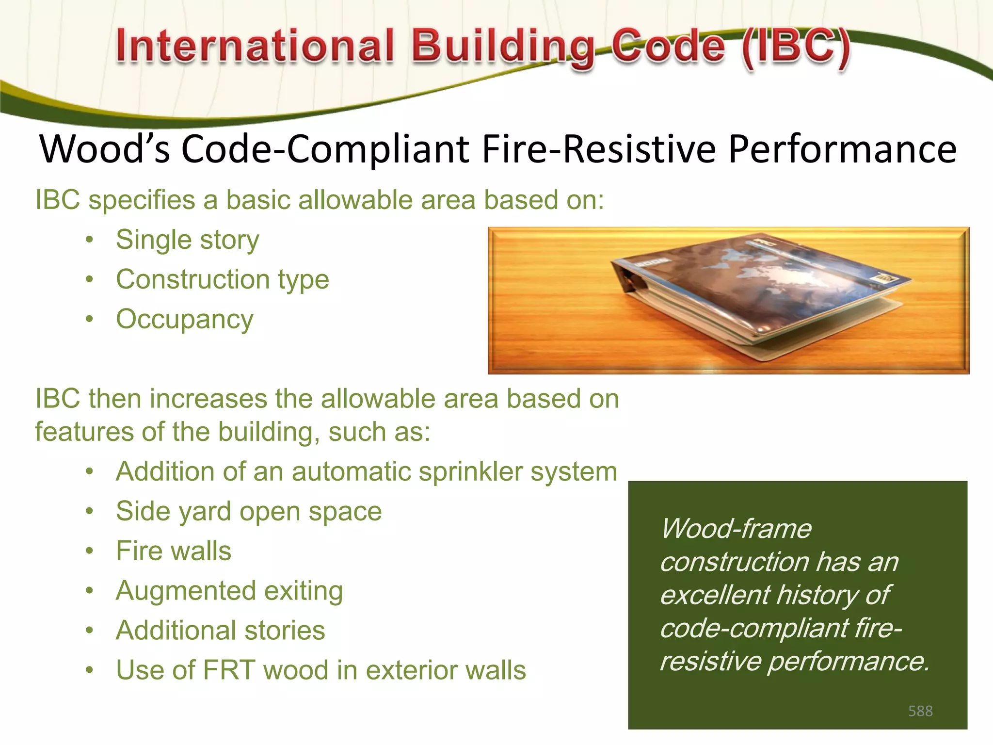Wood’s Code-Compliant Fire-Resistive Performance
IBC specifies a basic allowable area based on:
• Single story
• Construction type
• Occupancy
IBC then increases the allowable area based on
features of the building, such as:
• Addition of an automatic sprinkler system
• Side yard open space
• Fire walls
• Augmented exiting
• Additional stories
• Use of FRT wood in exterior walls
Wood-frame
construction has an
excellent history of
code-compliant fire-
resistive performance.
588
 