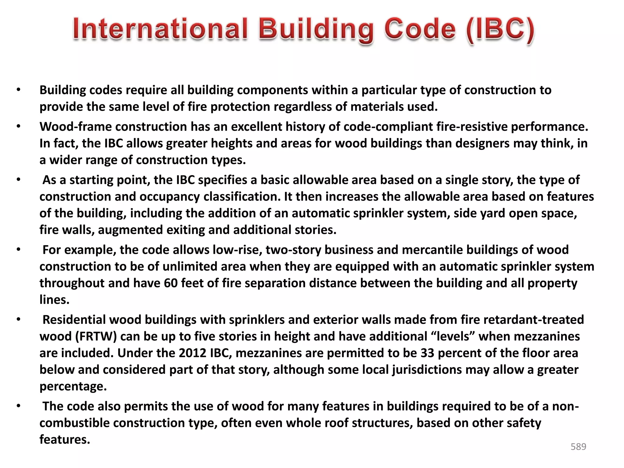 • Building codes require all building components within a particular type of construction to
provide the same level of fire protection regardless of materials used.
• Wood-frame construction has an excellent history of code-compliant fire-resistive performance.
In fact, the IBC allows greater heights and areas for wood buildings than designers may think, in
a wider range of construction types.
• As a starting point, the IBC specifies a basic allowable area based on a single story, the type of
construction and occupancy classification. It then increases the allowable area based on features
of the building, including the addition of an automatic sprinkler system, side yard open space,
fire walls, augmented exiting and additional stories.
• For example, the code allows low-rise, two-story business and mercantile buildings of wood
construction to be of unlimited area when they are equipped with an automatic sprinkler system
throughout and have 60 feet of fire separation distance between the building and all property
lines.
• Residential wood buildings with sprinklers and exterior walls made from fire retardant-treated
wood (FRTW) can be up to five stories in height and have additional “levels” when mezzanines
are included. Under the 2012 IBC, mezzanines are permitted to be 33 percent of the floor area
below and considered part of that story, although some local jurisdictions may allow a greater
percentage.
• The code also permits the use of wood for many features in buildings required to be of a non-
combustible construction type, often even whole roof structures, based on other safety
features. 589
 