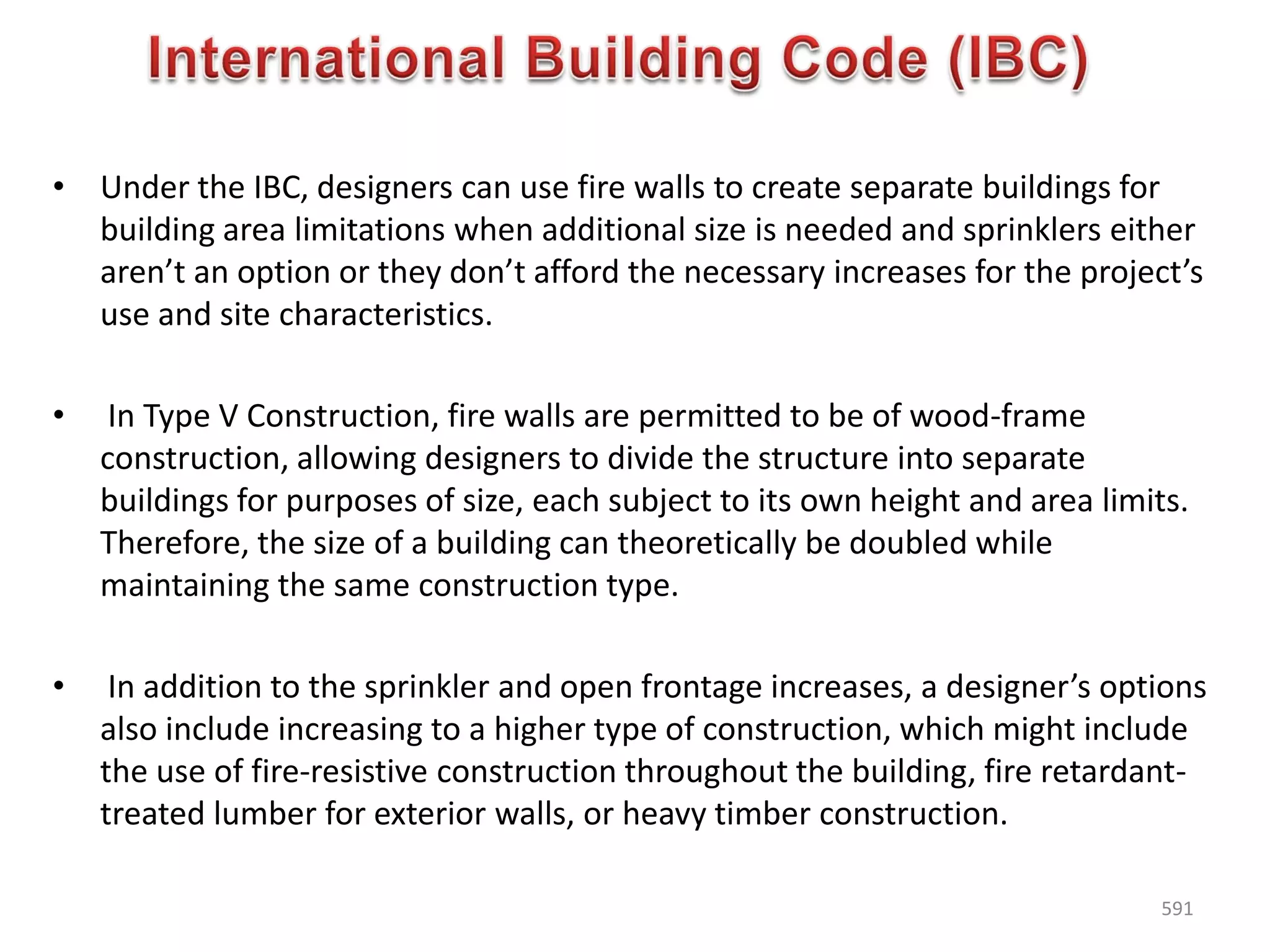 • Under the IBC, designers can use fire walls to create separate buildings for
building area limitations when additional size is needed and sprinklers either
aren’t an option or they don’t afford the necessary increases for the project’s
use and site characteristics.
• In Type V Construction, fire walls are permitted to be of wood-frame
construction, allowing designers to divide the structure into separate
buildings for purposes of size, each subject to its own height and area limits.
Therefore, the size of a building can theoretically be doubled while
maintaining the same construction type.
• In addition to the sprinkler and open frontage increases, a designer’s options
also include increasing to a higher type of construction, which might include
the use of fire-resistive construction throughout the building, fire retardant-
treated lumber for exterior walls, or heavy timber construction.
591
 