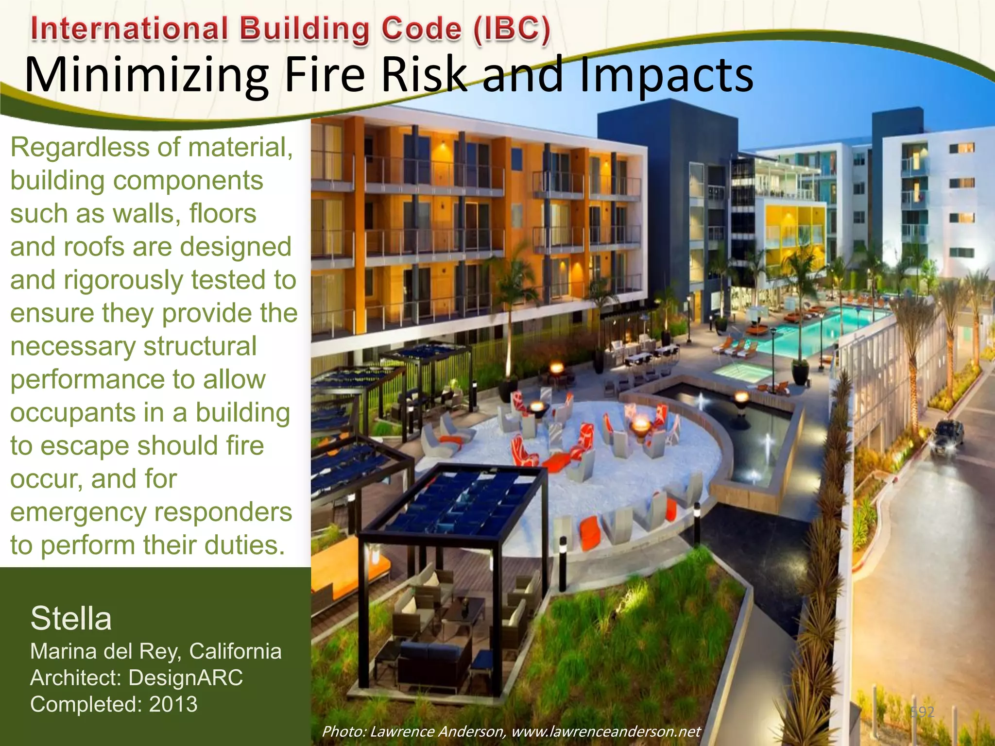 Regardless of material,
building components
such as walls, floors
and roofs are designed
and rigorously tested to
ensure they provide the
necessary structural
performance to allow
occupants in a building
to escape should fire
occur, and for
emergency responders
to perform their duties.
Minimizing Fire Risk and Impacts
592
Stella
Marina del Rey, California
Architect: DesignARC
Completed: 2013
Photo: Lawrence Anderson, www.lawrenceanderson.net
 