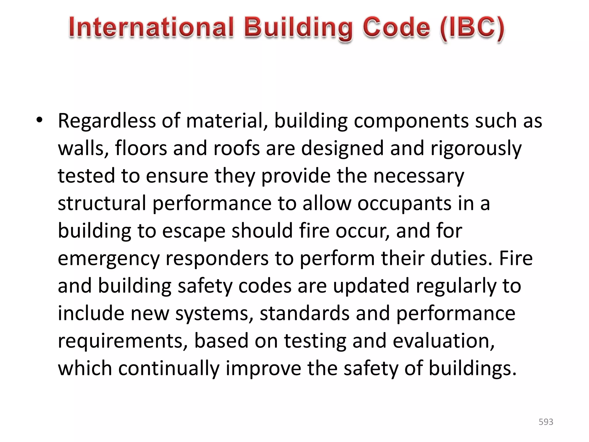 • Regardless of material, building components such as
walls, floors and roofs are designed and rigorously
tested to ensure they provide the necessary
structural performance to allow occupants in a
building to escape should fire occur, and for
emergency responders to perform their duties. Fire
and building safety codes are updated regularly to
include new systems, standards and performance
requirements, based on testing and evaluation,
which continually improve the safety of buildings.
593
 
