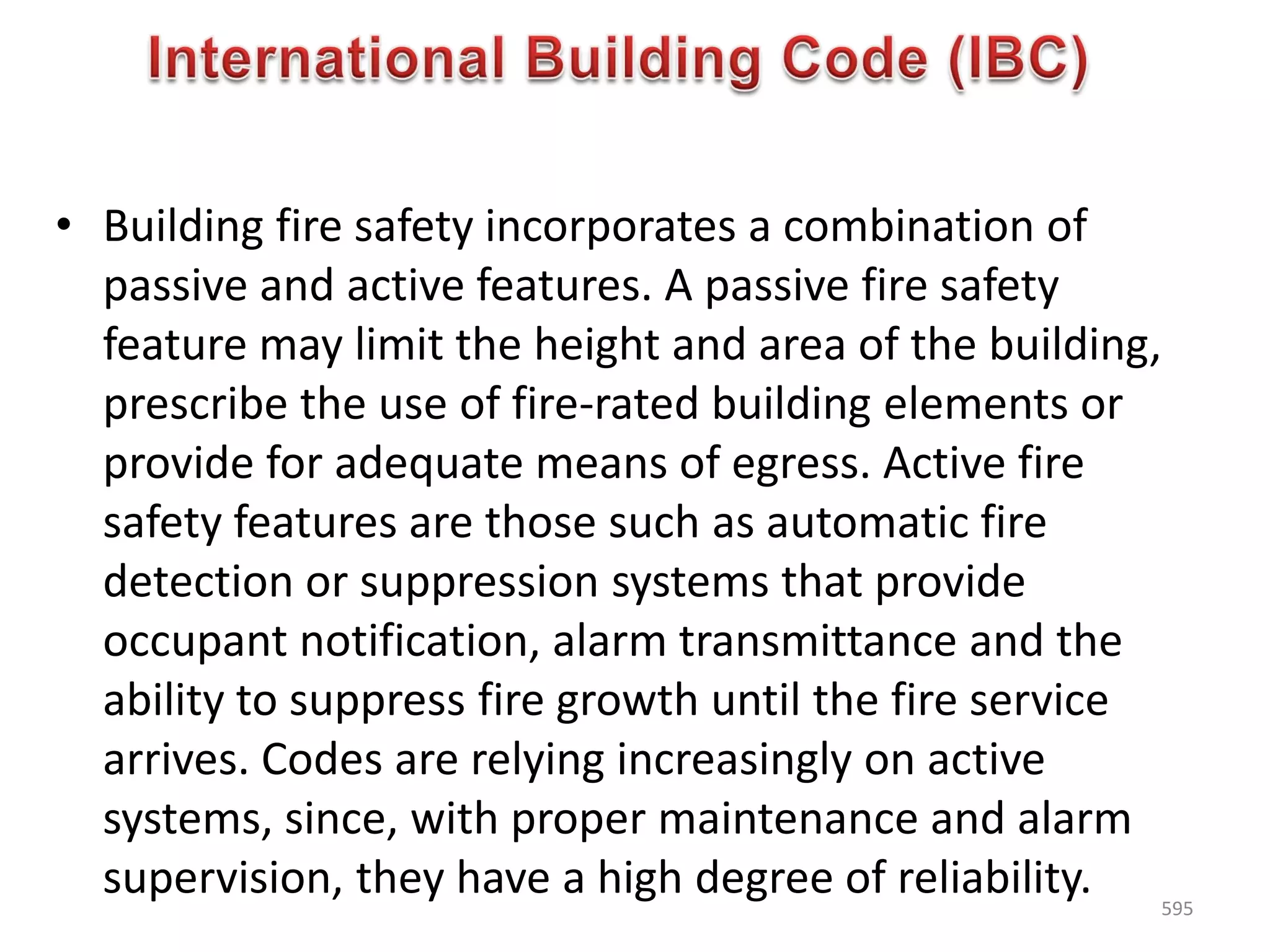 • Building fire safety incorporates a combination of
passive and active features. A passive fire safety
feature may limit the height and area of the building,
prescribe the use of fire-rated building elements or
provide for adequate means of egress. Active fire
safety features are those such as automatic fire
detection or suppression systems that provide
occupant notification, alarm transmittance and the
ability to suppress fire growth until the fire service
arrives. Codes are relying increasingly on active
systems, since, with proper maintenance and alarm
supervision, they have a high degree of reliability. 595
 