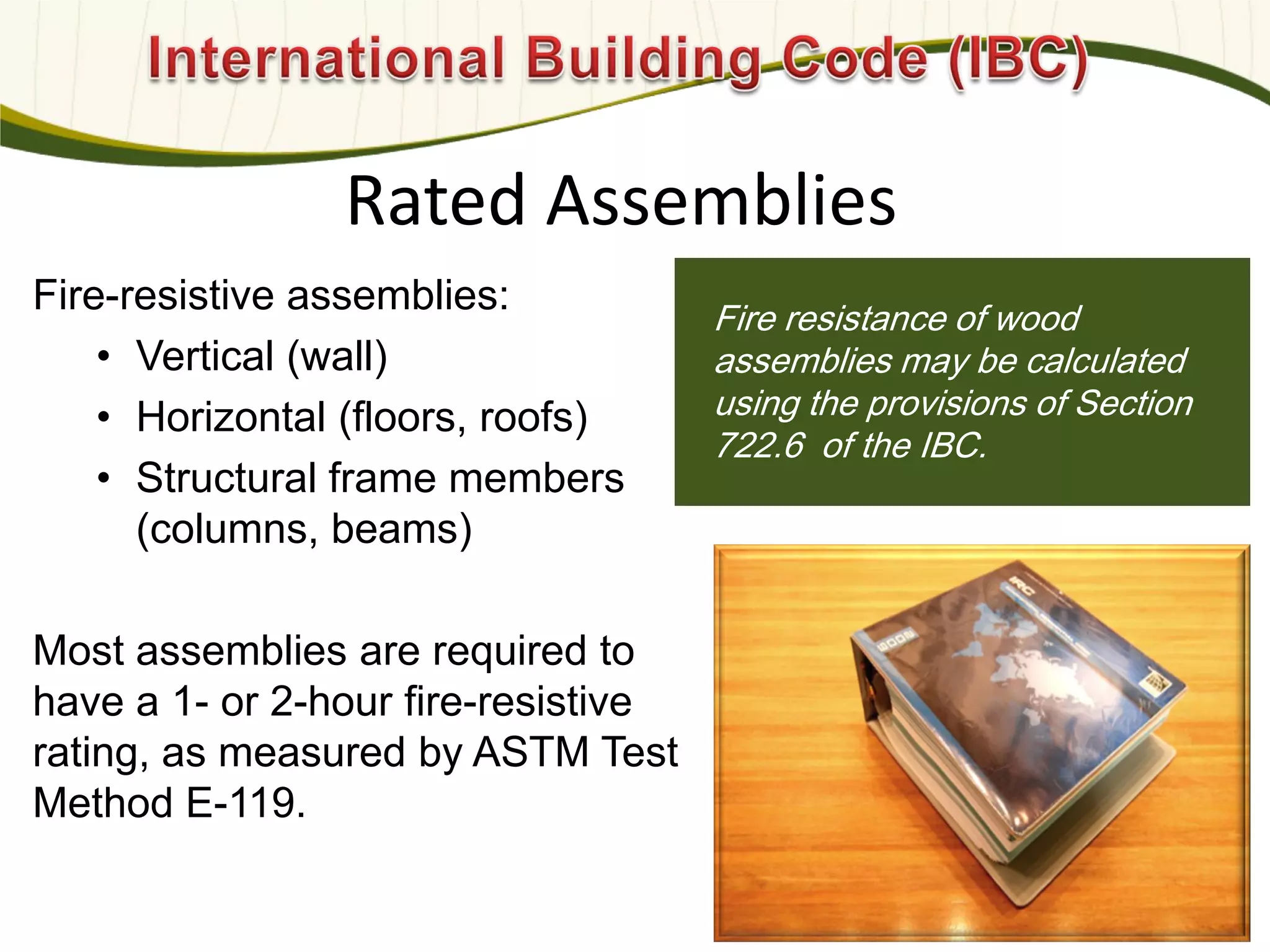 Photo: Davis & Church LLC
Fire-resistive assemblies:
• Vertical (wall)
• Horizontal (floors, roofs)
• Structural frame members
(columns, beams)
Most assemblies are required to
have a 1- or 2-hour fire-resistive
rating, as measured by ASTM Test
Method E-119.
Fire resistance of wood
assemblies may be calculated
using the provisions of Section
722.6 of the IBC.
Rated Assemblies
596
 
