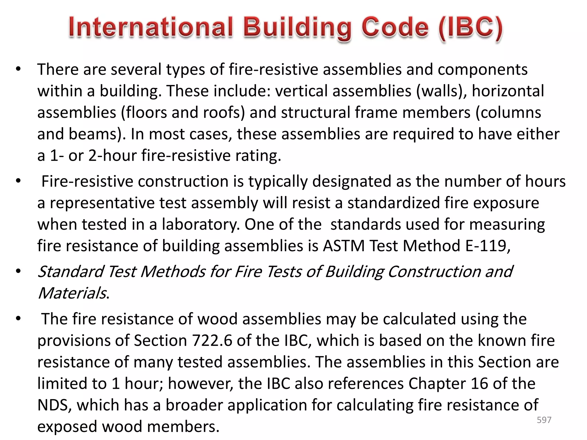 • There are several types of fire-resistive assemblies and components
within a building. These include: vertical assemblies (walls), horizontal
assemblies (floors and roofs) and structural frame members (columns
and beams). In most cases, these assemblies are required to have either
a 1- or 2-hour fire-resistive rating.
• Fire-resistive construction is typically designated as the number of hours
a representative test assembly will resist a standardized fire exposure
when tested in a laboratory. One of the standards used for measuring
fire resistance of building assemblies is ASTM Test Method E-119,
• Standard Test Methods for Fire Tests of Building Construction and
Materials.
• The fire resistance of wood assemblies may be calculated using the
provisions of Section 722.6 of the IBC, which is based on the known fire
resistance of many tested assemblies. The assemblies in this Section are
limited to 1 hour; however, the IBC also references Chapter 16 of the
NDS, which has a broader application for calculating fire resistance of
exposed wood members.
597
 