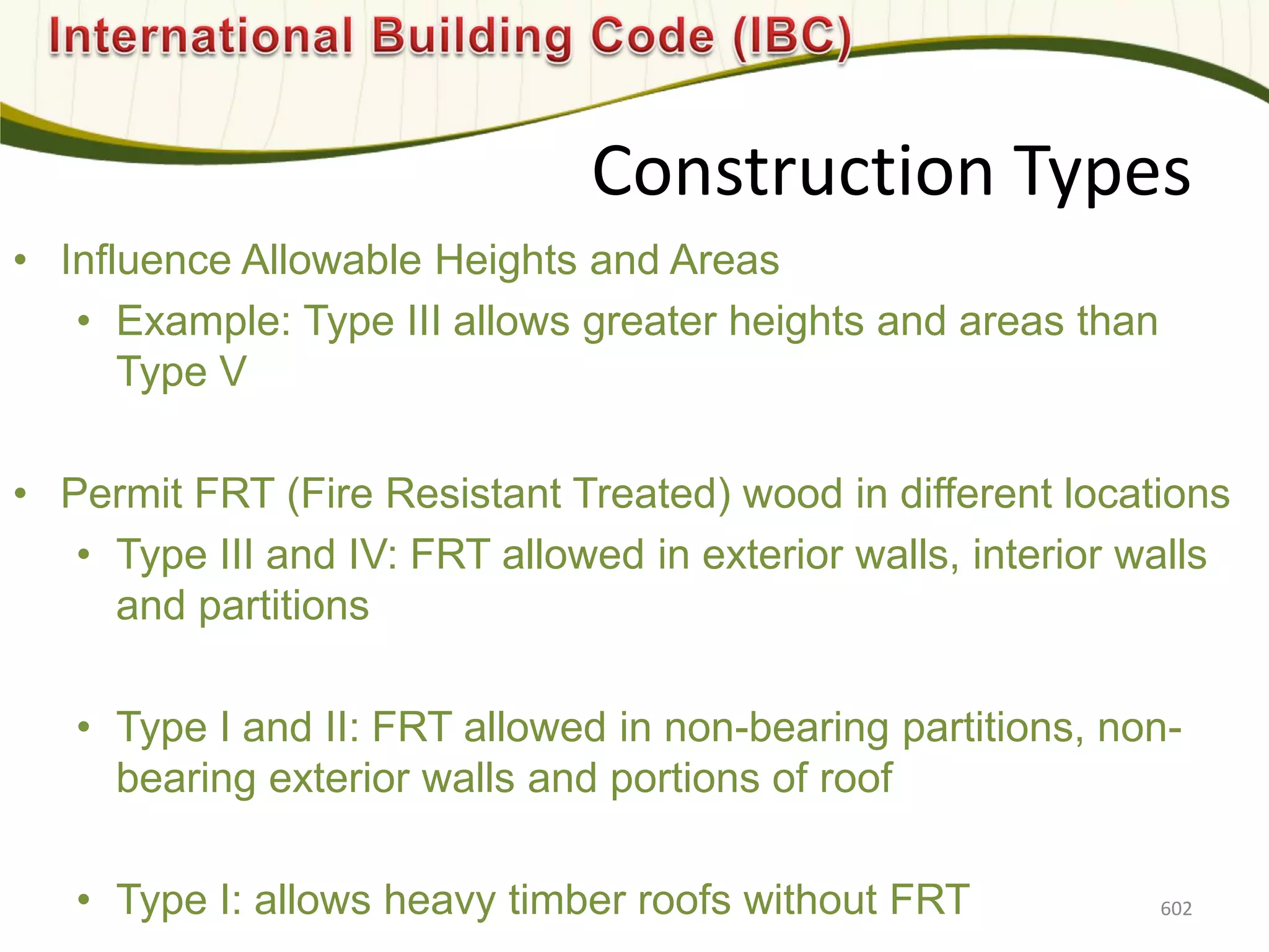 Construction Types
• Influence Allowable Heights and Areas
• Example: Type III allows greater heights and areas than
Type V
• Permit FRT (Fire Resistant Treated) wood in different locations
• Type III and IV: FRT allowed in exterior walls, interior walls
and partitions
• Type I and II: FRT allowed in non-bearing partitions, non-
bearing exterior walls and portions of roof
• Type I: allows heavy timber roofs without FRT 602
 