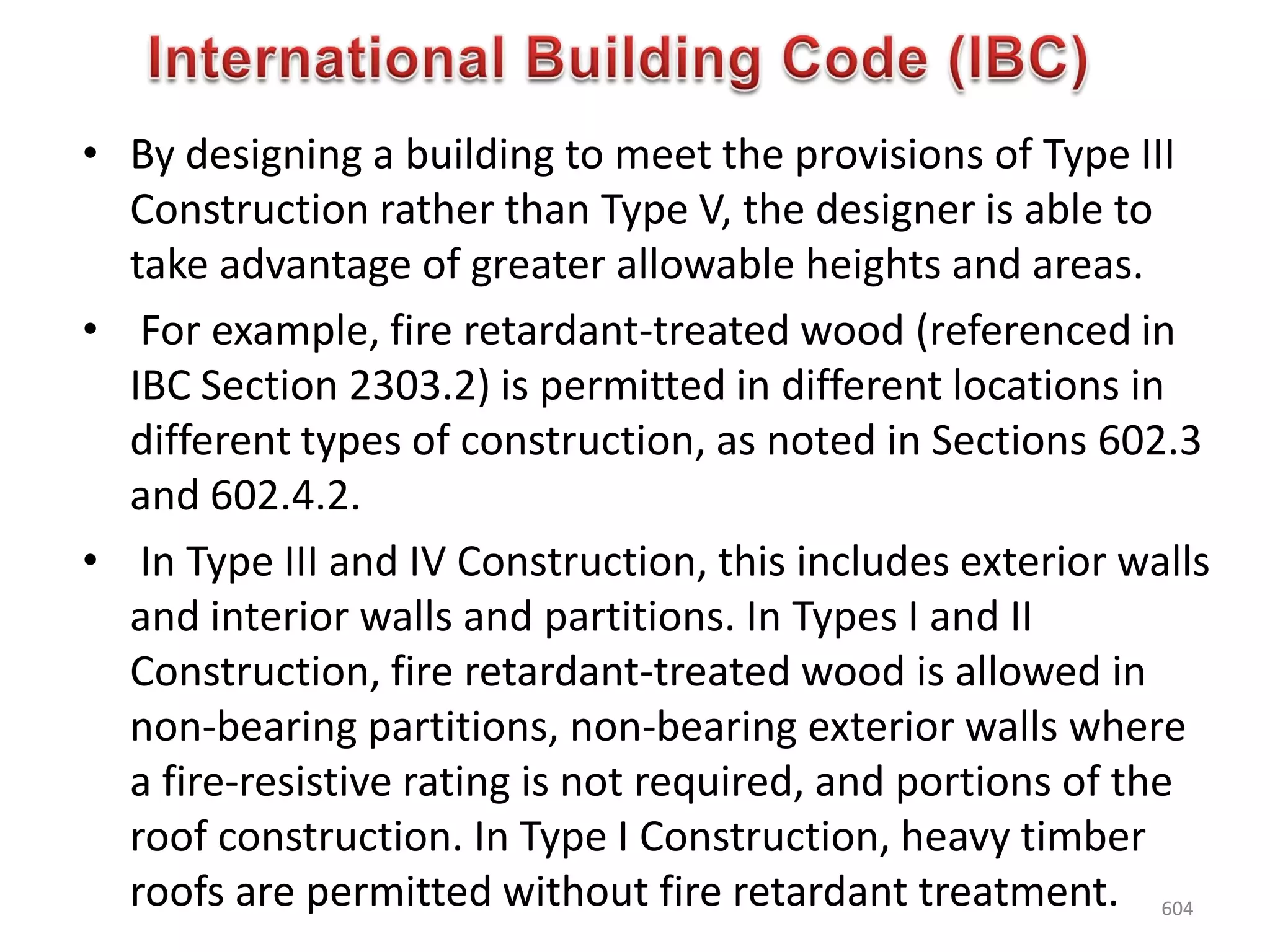 • By designing a building to meet the provisions of Type III
Construction rather than Type V, the designer is able to
take advantage of greater allowable heights and areas.
• For example, fire retardant-treated wood (referenced in
IBC Section 2303.2) is permitted in different locations in
different types of construction, as noted in Sections 602.3
and 602.4.2.
• In Type III and IV Construction, this includes exterior walls
and interior walls and partitions. In Types I and II
Construction, fire retardant-treated wood is allowed in
non-bearing partitions, non-bearing exterior walls where
a fire-resistive rating is not required, and portions of the
roof construction. In Type I Construction, heavy timber
roofs are permitted without fire retardant treatment. 604
 