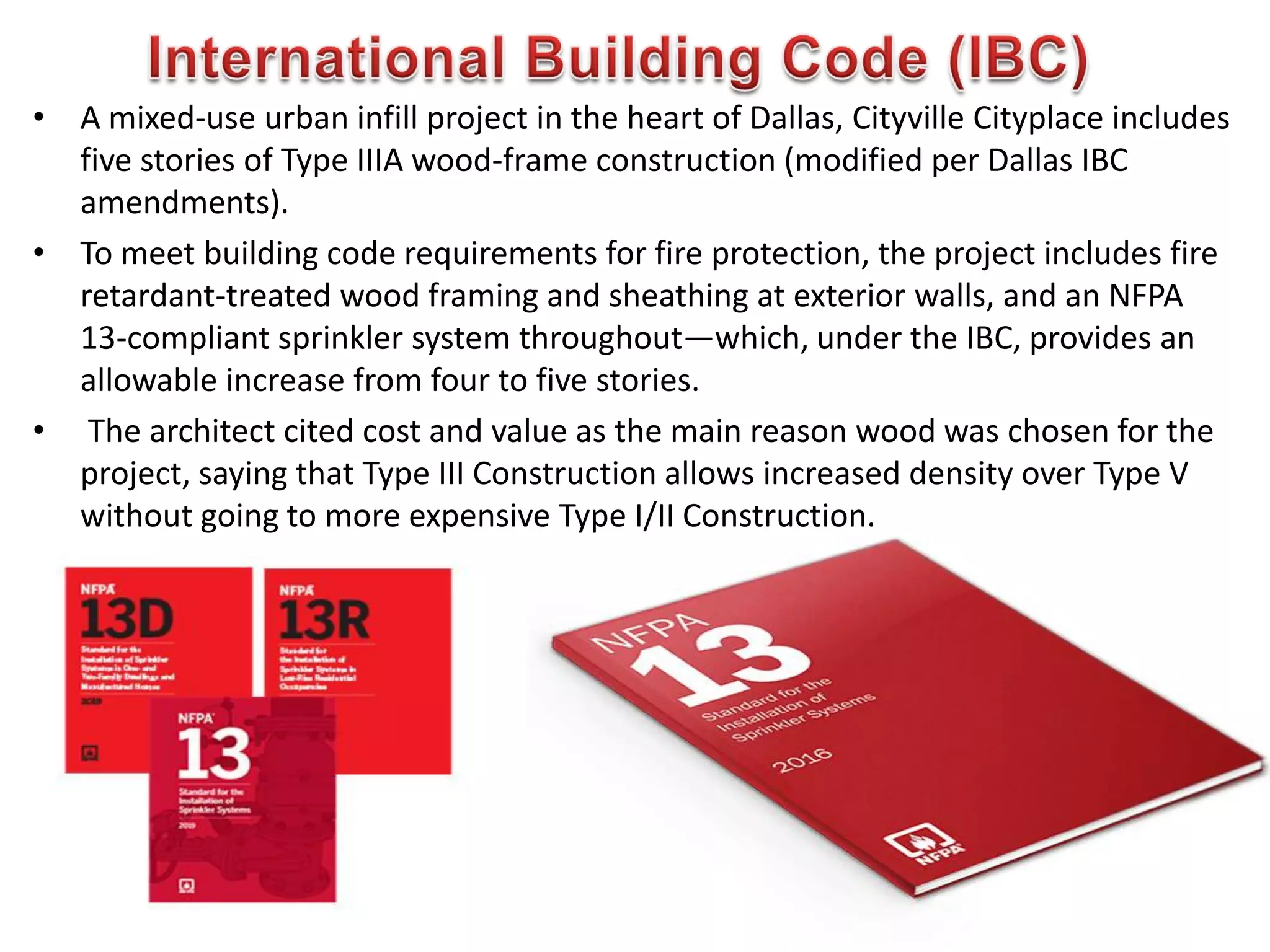 • A mixed-use urban infill project in the heart of Dallas, Cityville Cityplace includes
five stories of Type IIIA wood-frame construction (modified per Dallas IBC
amendments).
• To meet building code requirements for fire protection, the project includes fire
retardant-treated wood framing and sheathing at exterior walls, and an NFPA
13-compliant sprinkler system throughout—which, under the IBC, provides an
allowable increase from four to five stories.
• The architect cited cost and value as the main reason wood was chosen for the
project, saying that Type III Construction allows increased density over Type V
without going to more expensive Type I/II Construction.
605
 