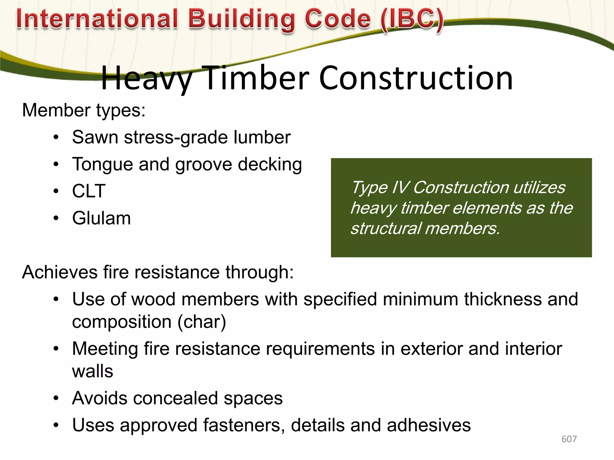 Photo: Davis & Church LLC
Member types:
• Sawn stress-grade lumber
• Tongue and groove decking
• CLT
• Glulam
Achieves fire resistance through:
• Use of wood members with specified minimum thickness and
composition (char)
• Meeting fire resistance requirements in exterior and interior
walls
• Avoids concealed spaces
• Uses approved fasteners, details and adhesives
Type IV Construction utilizes
heavy timber elements as the
structural members.
Heavy Timber Construction
607
 