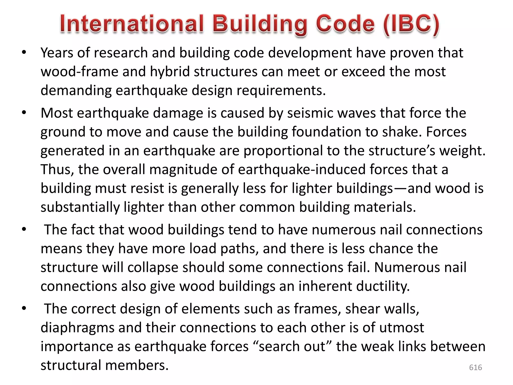 • Years of research and building code development have proven that
wood-frame and hybrid structures can meet or exceed the most
demanding earthquake design requirements.
• Most earthquake damage is caused by seismic waves that force the
ground to move and cause the building foundation to shake. Forces
generated in an earthquake are proportional to the structure’s weight.
Thus, the overall magnitude of earthquake-induced forces that a
building must resist is generally less for lighter buildings—and wood is
substantially lighter than other common building materials.
• The fact that wood buildings tend to have numerous nail connections
means they have more load paths, and there is less chance the
structure will collapse should some connections fail. Numerous nail
connections also give wood buildings an inherent ductility.
• The correct design of elements such as frames, shear walls,
diaphragms and their connections to each other is of utmost
importance as earthquake forces “search out” the weak links between
structural members. 616
 