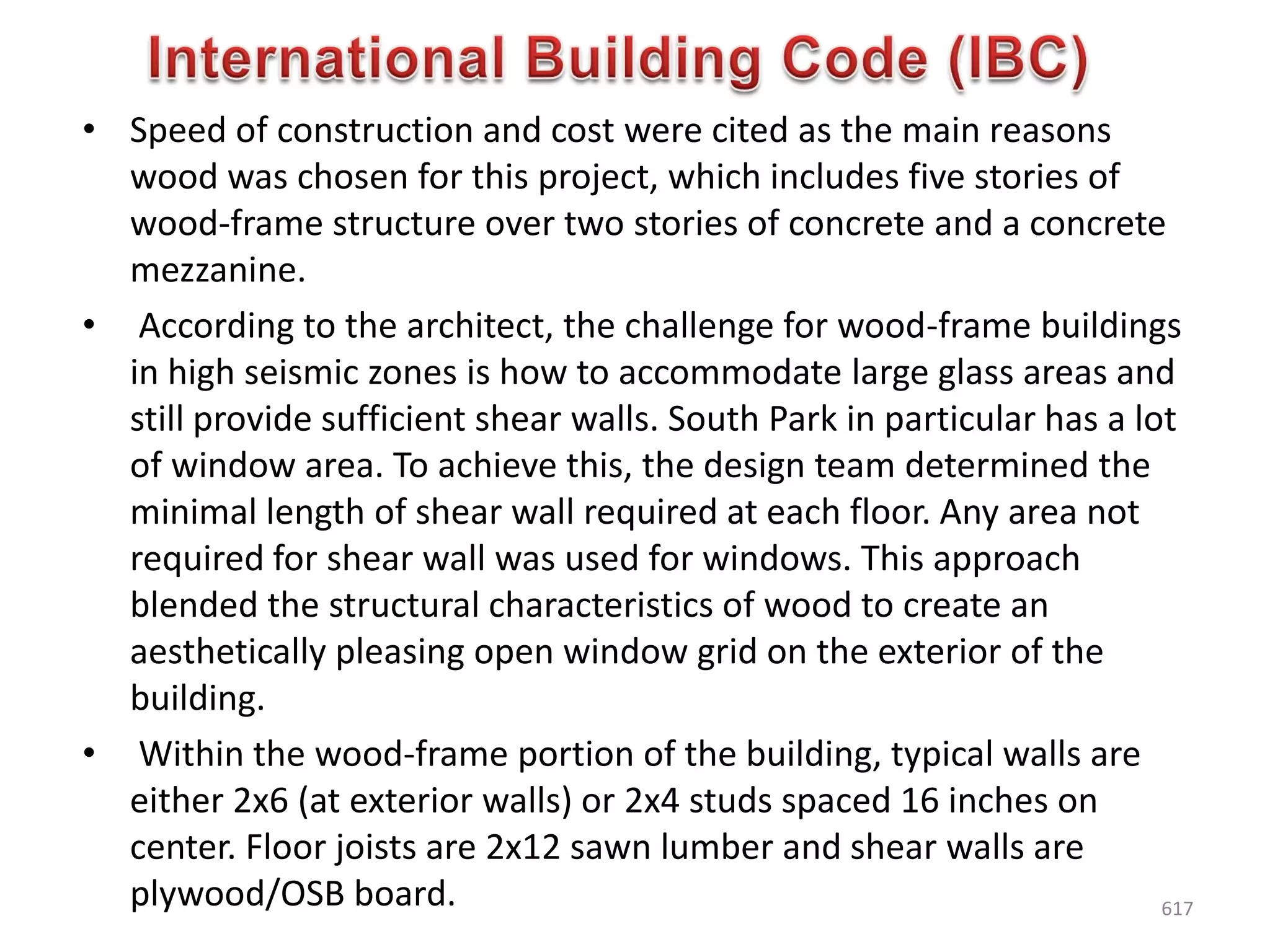 • Speed of construction and cost were cited as the main reasons
wood was chosen for this project, which includes five stories of
wood-frame structure over two stories of concrete and a concrete
mezzanine.
• According to the architect, the challenge for wood-frame buildings
in high seismic zones is how to accommodate large glass areas and
still provide sufficient shear walls. South Park in particular has a lot
of window area. To achieve this, the design team determined the
minimal length of shear wall required at each floor. Any area not
required for shear wall was used for windows. This approach
blended the structural characteristics of wood to create an
aesthetically pleasing open window grid on the exterior of the
building.
• Within the wood-frame portion of the building, typical walls are
either 2x6 (at exterior walls) or 2x4 studs spaced 16 inches on
center. Floor joists are 2x12 sawn lumber and shear walls are
plywood/OSB board. 617
 