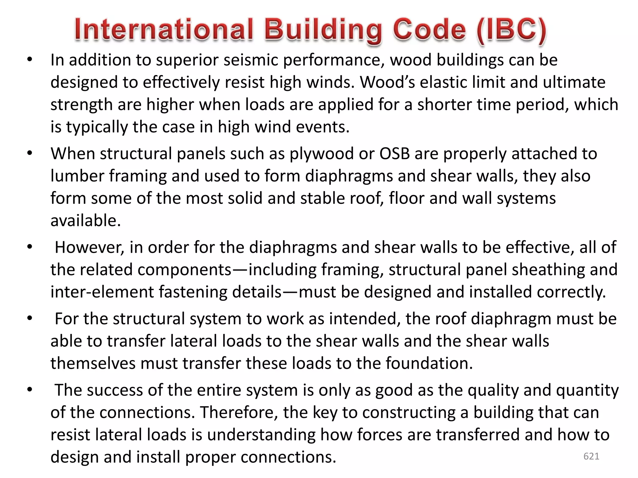 • In addition to superior seismic performance, wood buildings can be
designed to effectively resist high winds. Wood’s elastic limit and ultimate
strength are higher when loads are applied for a shorter time period, which
is typically the case in high wind events.
• When structural panels such as plywood or OSB are properly attached to
lumber framing and used to form diaphragms and shear walls, they also
form some of the most solid and stable roof, floor and wall systems
available.
• However, in order for the diaphragms and shear walls to be effective, all of
the related components—including framing, structural panel sheathing and
inter-element fastening details—must be designed and installed correctly.
• For the structural system to work as intended, the roof diaphragm must be
able to transfer lateral loads to the shear walls and the shear walls
themselves must transfer these loads to the foundation.
• The success of the entire system is only as good as the quality and quantity
of the connections. Therefore, the key to constructing a building that can
resist lateral loads is understanding how forces are transferred and how to
design and install proper connections. 621
 