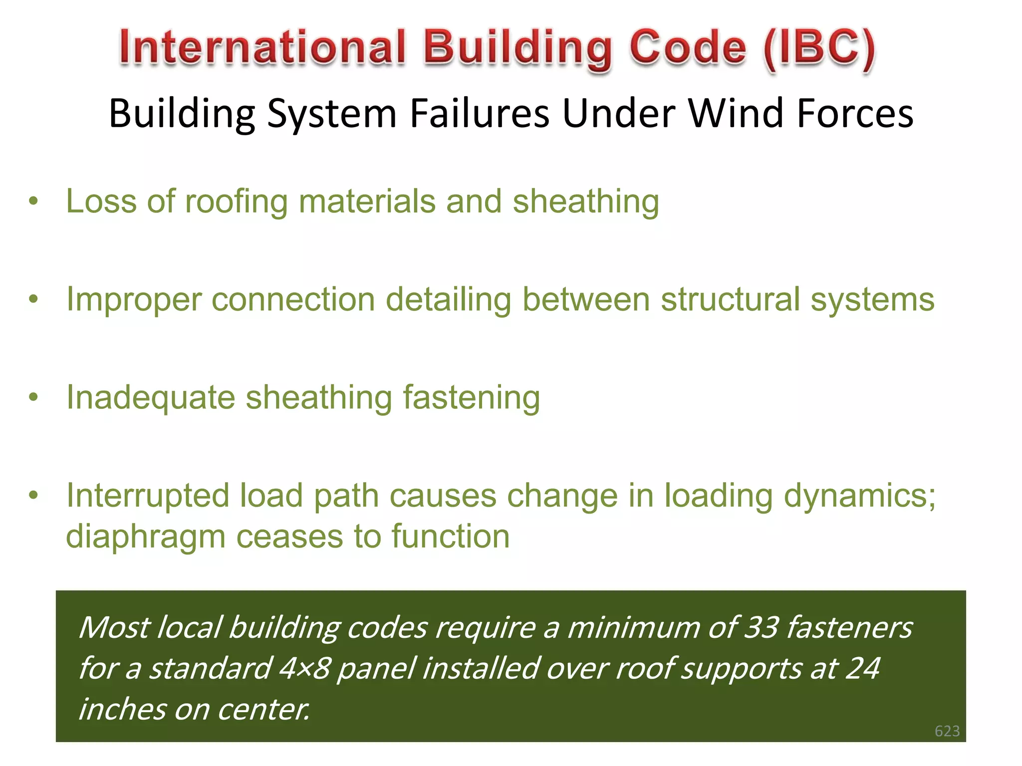 Building System Failures Under Wind Forces
Most local building codes require a minimum of 33 fasteners
for a standard 4×8 panel installed over roof supports at 24
inches on center.
• Loss of roofing materials and sheathing
• Improper connection detailing between structural systems
• Inadequate sheathing fastening
• Interrupted load path causes change in loading dynamics;
diaphragm ceases to function
623
 