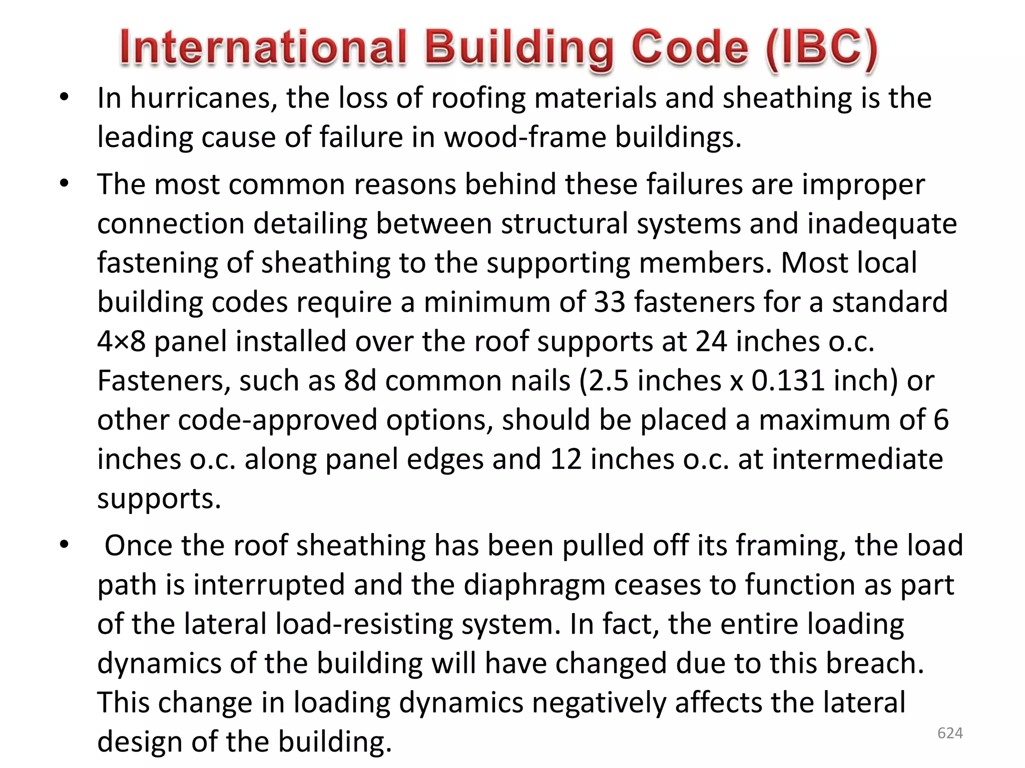 • In hurricanes, the loss of roofing materials and sheathing is the
leading cause of failure in wood-frame buildings.
• The most common reasons behind these failures are improper
connection detailing between structural systems and inadequate
fastening of sheathing to the supporting members. Most local
building codes require a minimum of 33 fasteners for a standard
4×8 panel installed over the roof supports at 24 inches o.c.
Fasteners, such as 8d common nails (2.5 inches x 0.131 inch) or
other code-approved options, should be placed a maximum of 6
inches o.c. along panel edges and 12 inches o.c. at intermediate
supports.
• Once the roof sheathing has been pulled off its framing, the load
path is interrupted and the diaphragm ceases to function as part
of the lateral load-resisting system. In fact, the entire loading
dynamics of the building will have changed due to this breach.
This change in loading dynamics negatively affects the lateral
design of the building. 624
 
