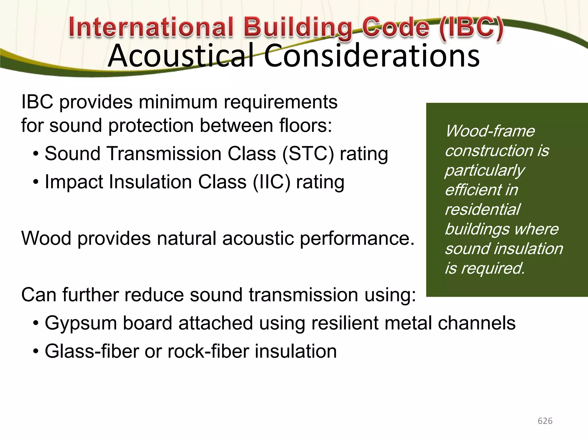 Photo: Davis & Church LLC
IBC provides minimum requirements
for sound protection between floors:
• Sound Transmission Class (STC) rating
• Impact Insulation Class (IIC) rating
Wood provides natural acoustic performance.
Can further reduce sound transmission using:
• Gypsum board attached using resilient metal channels
• Glass-fiber or rock-fiber insulation
Wood-frame
construction is
particularly
efficient in
residential
buildings where
sound insulation
is required.
Acoustical Considerations
626
 