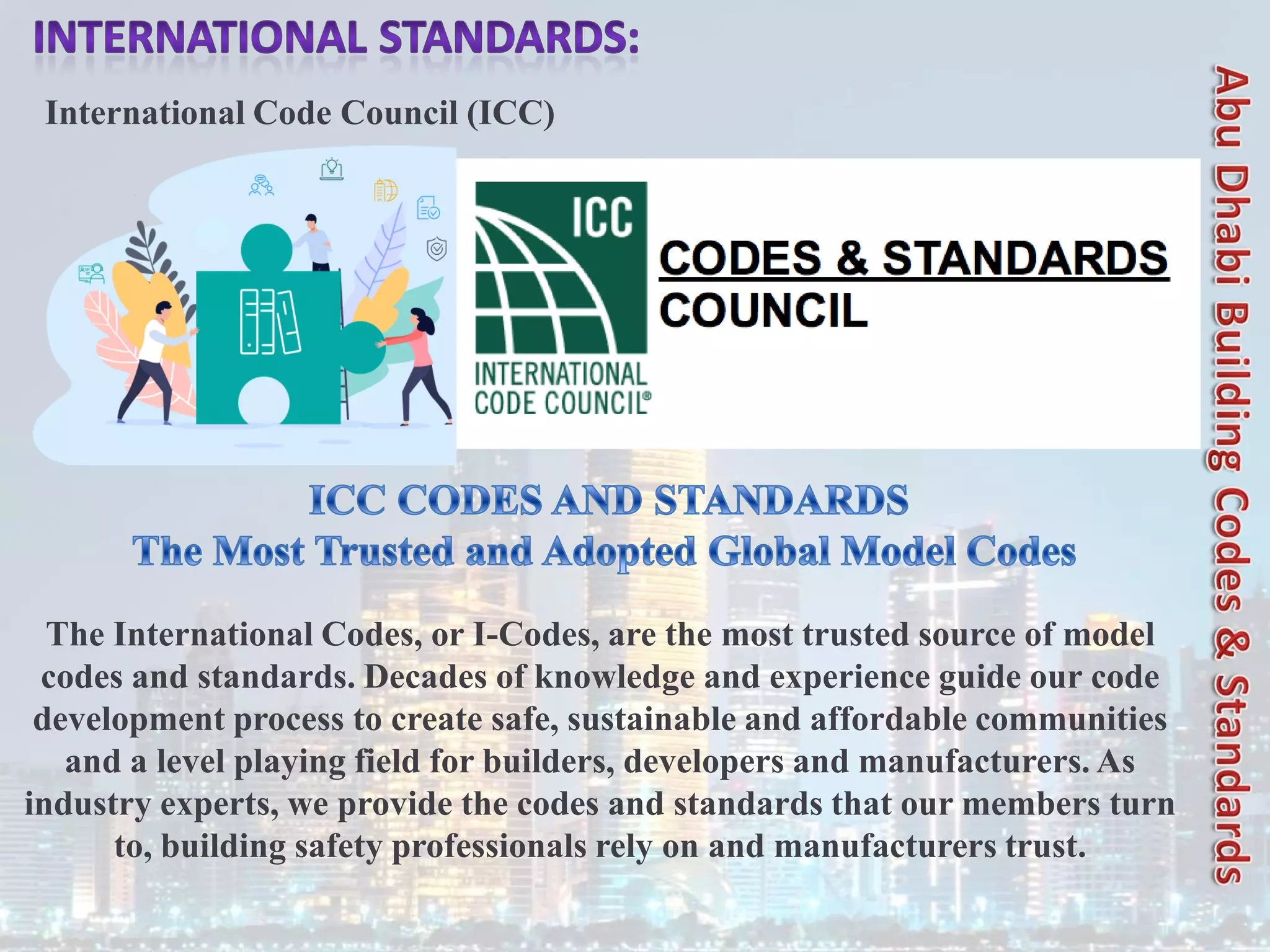 International Code Council (ICC)
The International Codes, or I-Codes, are the most trusted source of model
codes and standards. Decades of knowledge and experience guide our code
development process to create safe, sustainable and affordable communities
and a level playing field for builders, developers and manufacturers. As
industry experts, we provide the codes and standards that our members turn
to, building safety professionals rely on and manufacturers trust.
 