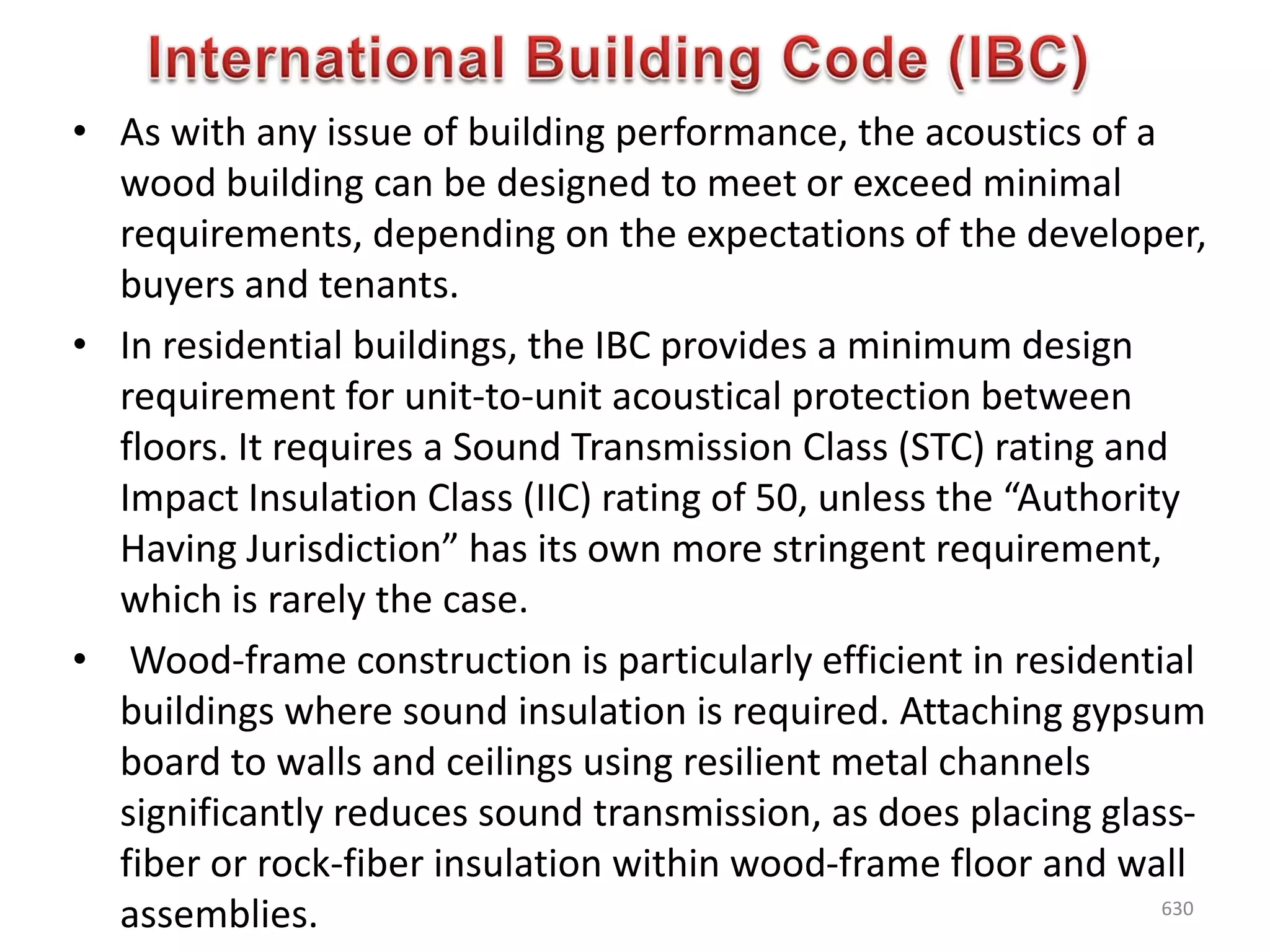 • As with any issue of building performance, the acoustics of a
wood building can be designed to meet or exceed minimal
requirements, depending on the expectations of the developer,
buyers and tenants.
• In residential buildings, the IBC provides a minimum design
requirement for unit-to-unit acoustical protection between
floors. It requires a Sound Transmission Class (STC) rating and
Impact Insulation Class (IIC) rating of 50, unless the “Authority
Having Jurisdiction” has its own more stringent requirement,
which is rarely the case.
• Wood-frame construction is particularly efficient in residential
buildings where sound insulation is required. Attaching gypsum
board to walls and ceilings using resilient metal channels
significantly reduces sound transmission, as does placing glass-
fiber or rock-fiber insulation within wood-frame floor and wall
assemblies. 630
 
