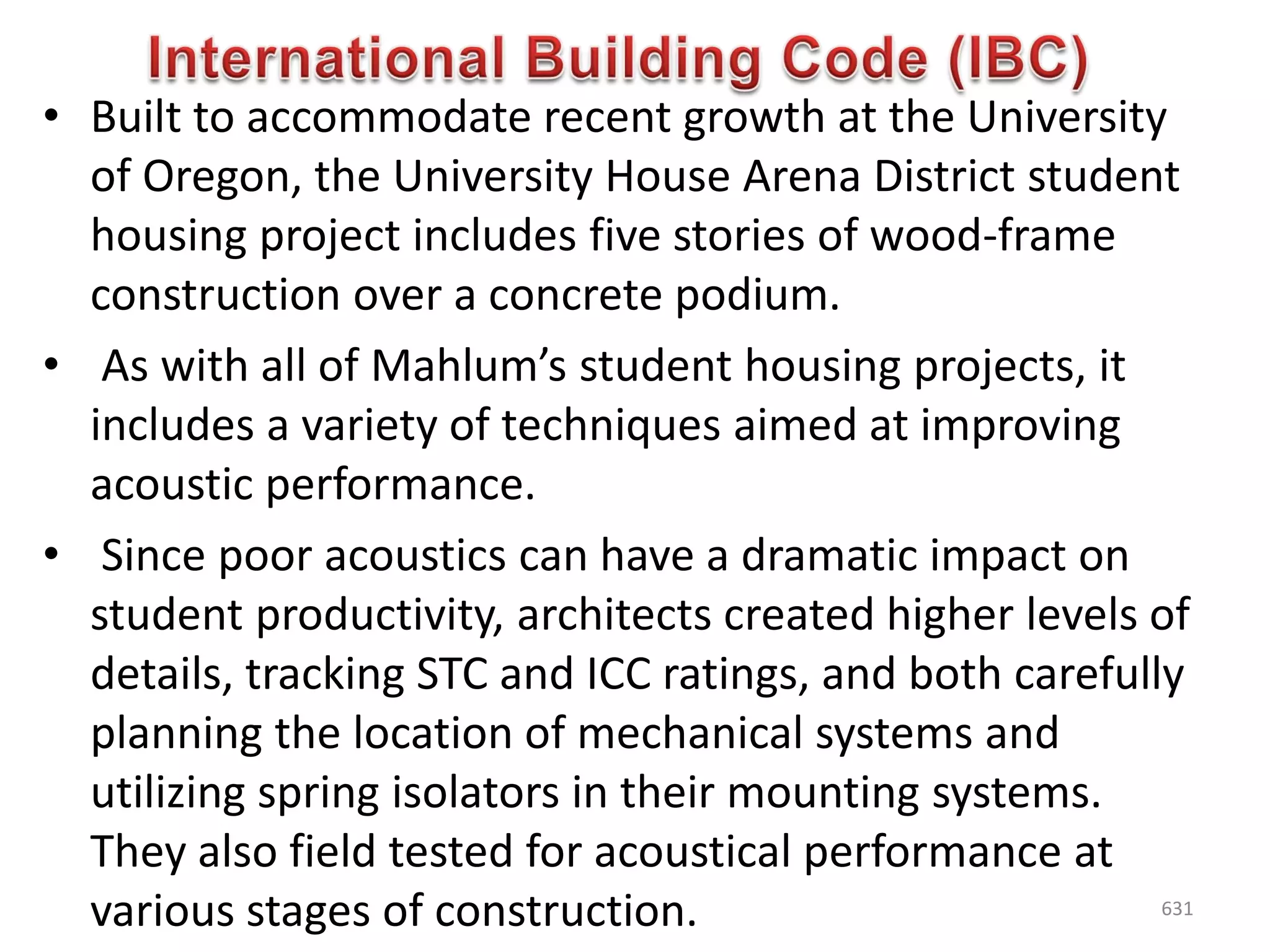 • Built to accommodate recent growth at the University
of Oregon, the University House Arena District student
housing project includes five stories of wood-frame
construction over a concrete podium.
• As with all of Mahlum’s student housing projects, it
includes a variety of techniques aimed at improving
acoustic performance.
• Since poor acoustics can have a dramatic impact on
student productivity, architects created higher levels of
details, tracking STC and ICC ratings, and both carefully
planning the location of mechanical systems and
utilizing spring isolators in their mounting systems.
They also field tested for acoustical performance at
various stages of construction. 631
 