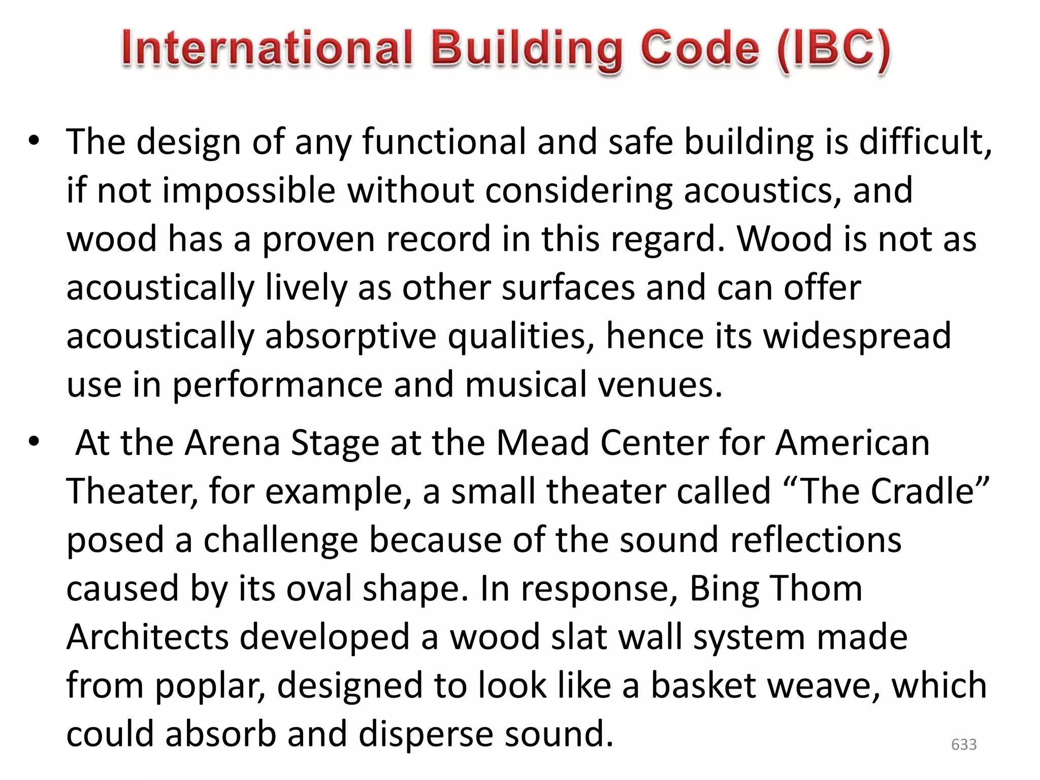 • The design of any functional and safe building is difficult,
if not impossible without considering acoustics, and
wood has a proven record in this regard. Wood is not as
acoustically lively as other surfaces and can offer
acoustically absorptive qualities, hence its widespread
use in performance and musical venues.
• At the Arena Stage at the Mead Center for American
Theater, for example, a small theater called “The Cradle”
posed a challenge because of the sound reflections
caused by its oval shape. In response, Bing Thom
Architects developed a wood slat wall system made
from poplar, designed to look like a basket weave, which
could absorb and disperse sound. 633
 