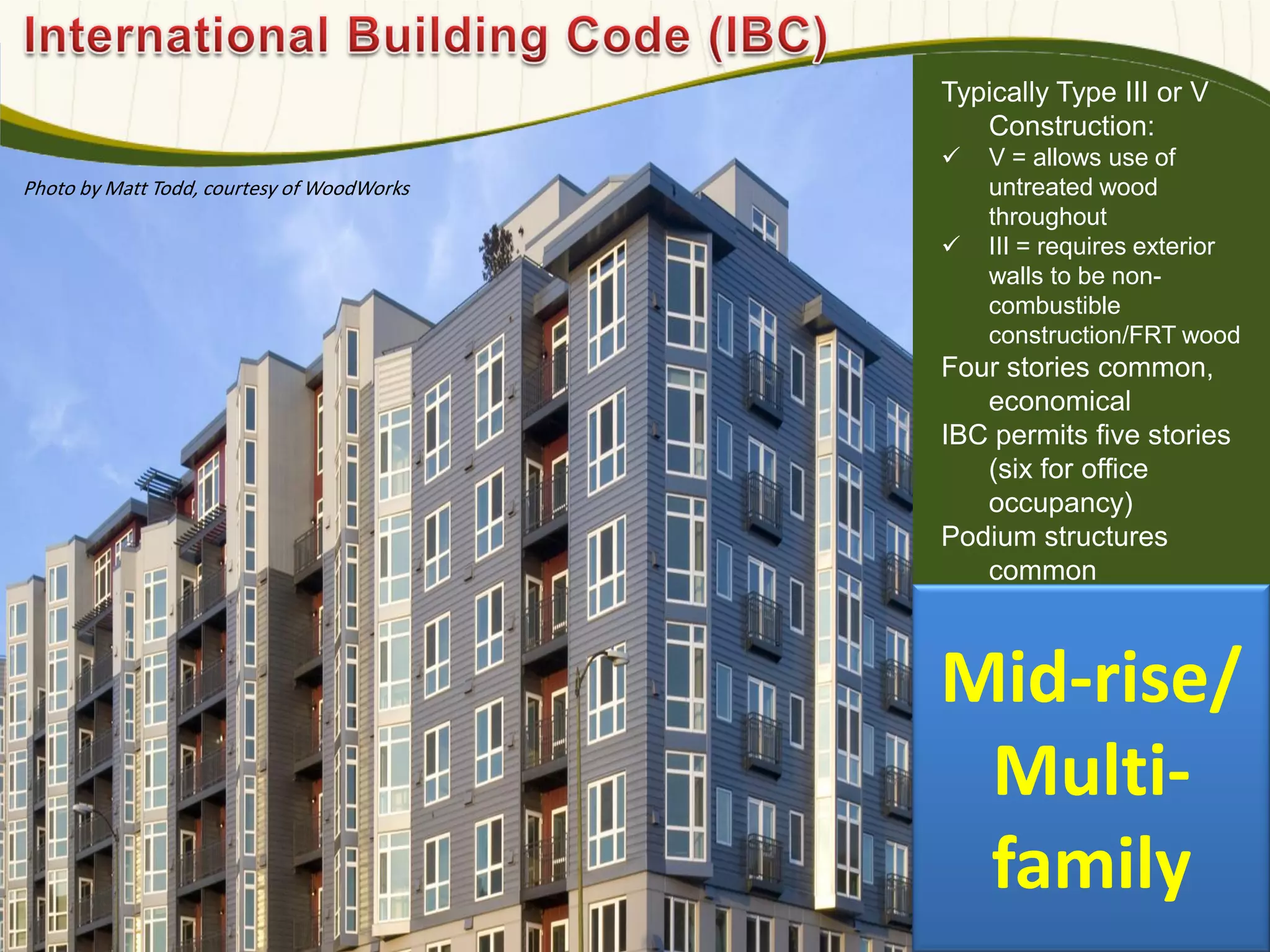 Typically Type III or V
Construction:
 V = allows use of
untreated wood
throughout
 III = requires exterior
walls to be non-
combustible
construction/FRT wood
Four stories common,
economical
IBC permits five stories
(six for office
occupancy)
Podium structures
common
Photo by Matt Todd, courtesy of WoodWorks
Mid-rise/
Multi-
family
 