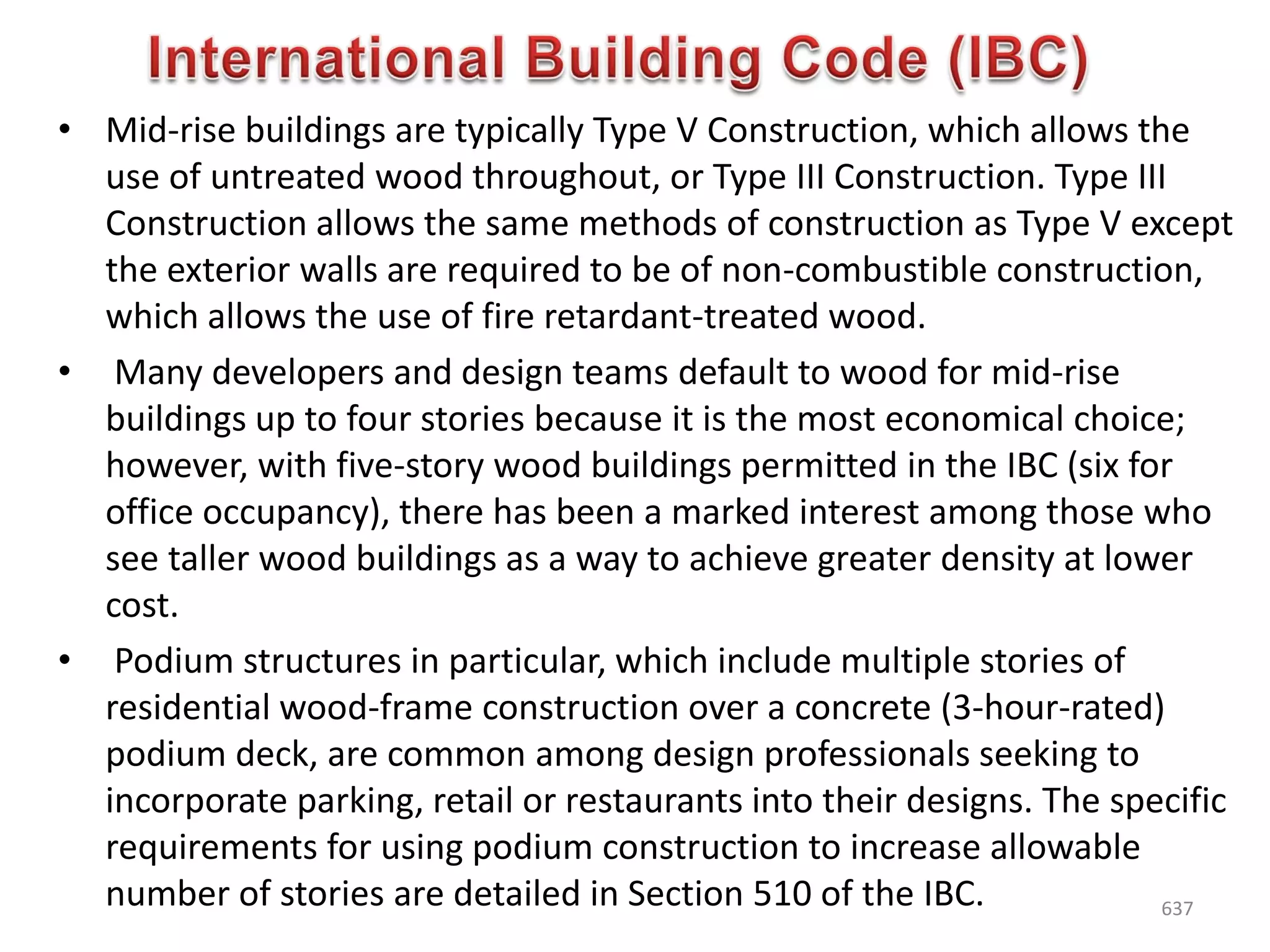 • Mid-rise buildings are typically Type V Construction, which allows the
use of untreated wood throughout, or Type III Construction. Type III
Construction allows the same methods of construction as Type V except
the exterior walls are required to be of non-combustible construction,
which allows the use of fire retardant-treated wood.
• Many developers and design teams default to wood for mid-rise
buildings up to four stories because it is the most economical choice;
however, with five-story wood buildings permitted in the IBC (six for
office occupancy), there has been a marked interest among those who
see taller wood buildings as a way to achieve greater density at lower
cost.
• Podium structures in particular, which include multiple stories of
residential wood-frame construction over a concrete (3-hour-rated)
podium deck, are common among design professionals seeking to
incorporate parking, retail or restaurants into their designs. The specific
requirements for using podium construction to increase allowable
number of stories are detailed in Section 510 of the IBC. 637
 